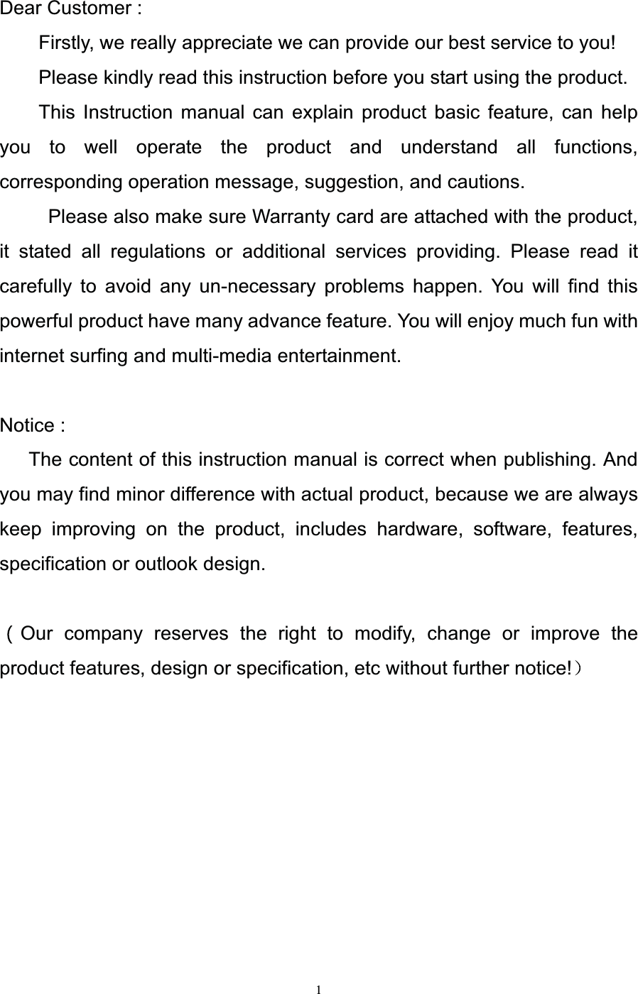   1Dear Customer :         Firstly, we really appreciate we can provide our best service to you!         Please kindly read this instruction before you start using the product.     This Instruction manual can explain product basic feature, can help you to well operate the product and understand all functions, corresponding operation message, suggestion, and cautions.       Please also make sure Warranty card are attached with the product, it stated all regulations or additional services providing. Please read it carefully to avoid any un-necessary problems happen. You will find this powerful product have many advance feature. You will enjoy much fun with internet surfing and multi-media entertainment.  Notice : The content of this instruction manual is correct when publishing. And you may find minor difference with actual product, because we are always keep improving on the product, includes hardware, software, features, specification or outlook design.  Our company reserves the right to modify, change or improve the product features, design or specification, etc without further notice!  