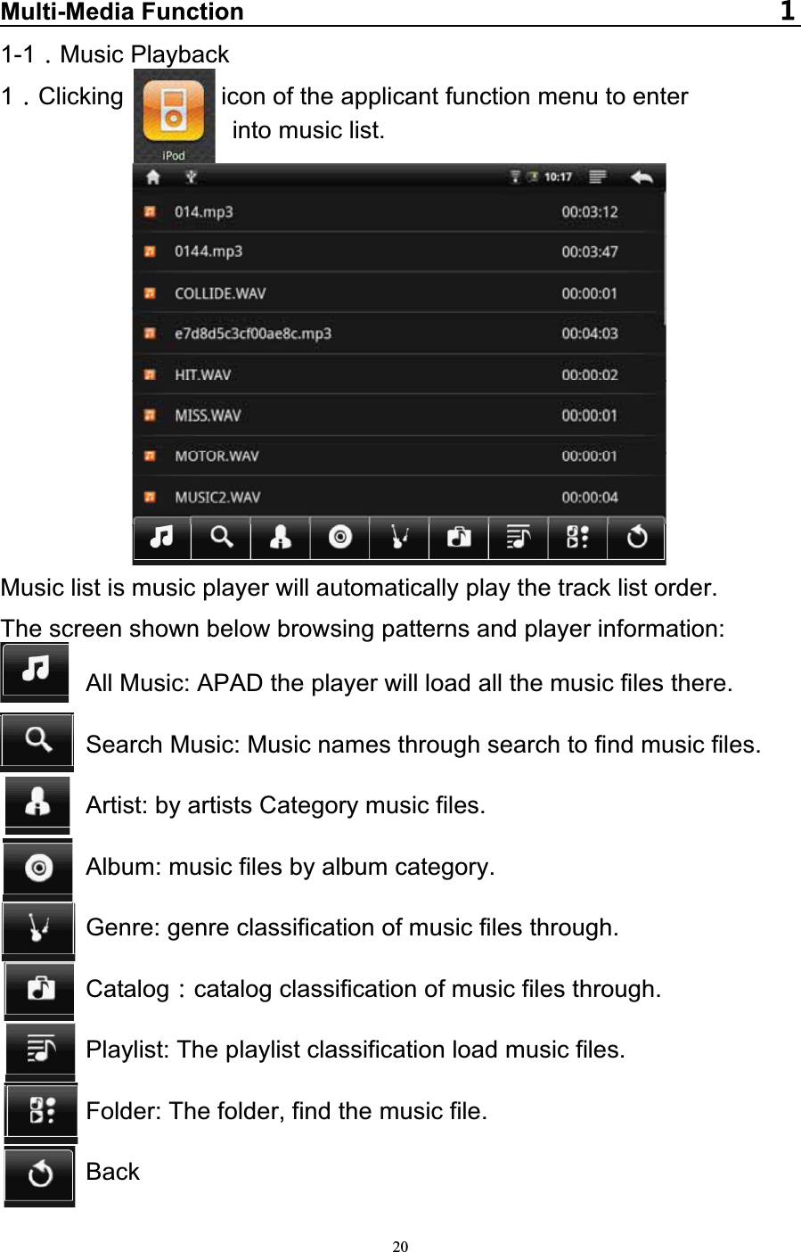   20Multi-Media Function1-1 Music Playback 1Clicking        icon of the applicant function menu to enter  into music list.             Music list is music player will automatically play the track list order. The screen shown below browsing patterns and player information: All Music: APAD the player will load all the music files there. Search Music: Music names through search to find music files. Artist: by artists Category music files. Album: music files by album category. Genre: genre classification of music files through. Catalog catalog classification of music files through. Playlist: The playlist classification load music files.        Folder: The folder, find the music file.        Back 