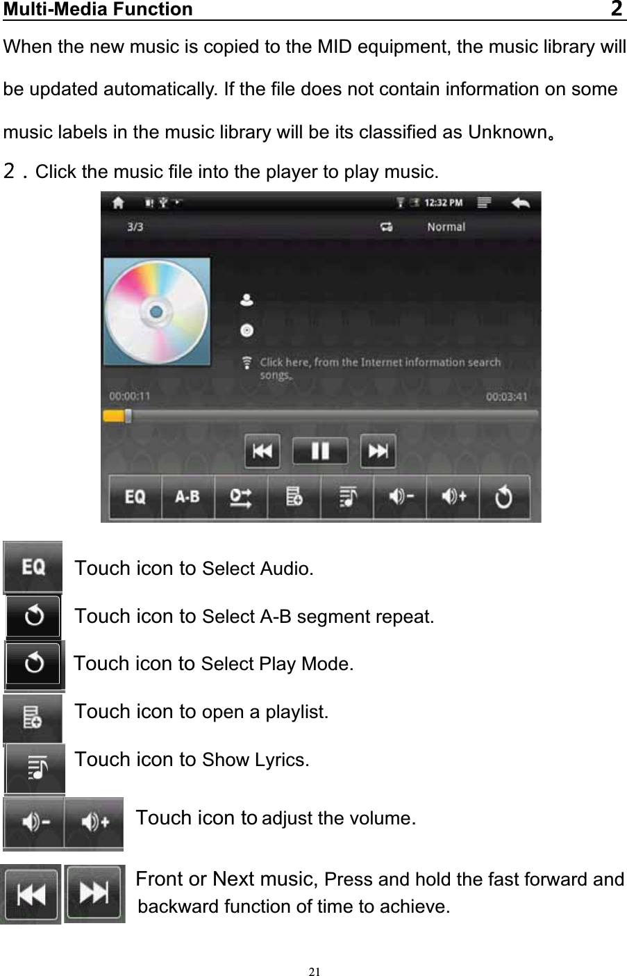   21Multi-Media FunctionWhen the new music is copied to the MID equipment, the music library will be updated automatically. If the file does not contain information on some music labels in the music library will be its classified as Unknown  Click the music file into the player to play music.Touch icon to Select Audio. Touch icon to Select A-B segment repeat. Touch icon to Select Play Mode. Touch icon to open a playlist. Touch icon to Show Lyrics. Touch icon to adjust the volume. Front or Next music, Press and hold the fast forward and   backward function of time to achieve.