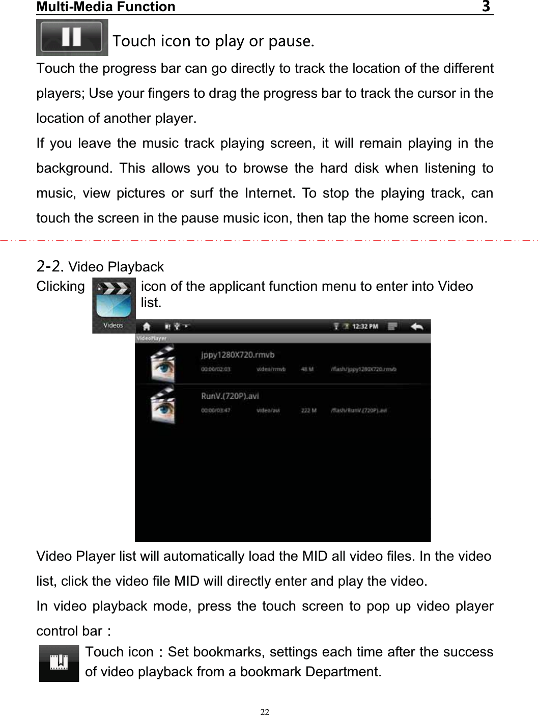   22Multi-Media FunctionTouch the progress bar can go directly to track the location of the different players; Use your fingers to drag the progress bar to track the cursor in the location of another player. If you leave the music track playing screen, it will remain playing in the background. This allows you to browse the hard disk when listening to music, view pictures or surf the Internet. To stop the playing track, can touch the screen in the pause music icon, then tap the home screen icon. Video PlaybackClicking        icon of the applicant function menu to enter into Video list. Video Player list will automatically load the MID all video files. In the video list, click the video file MID will directly enter and play the video. In video playback mode, press the touch screen to pop up video player control bar  Touch icon Set bookmarks, settings each time after the success of video playback from a bookmark Department.  