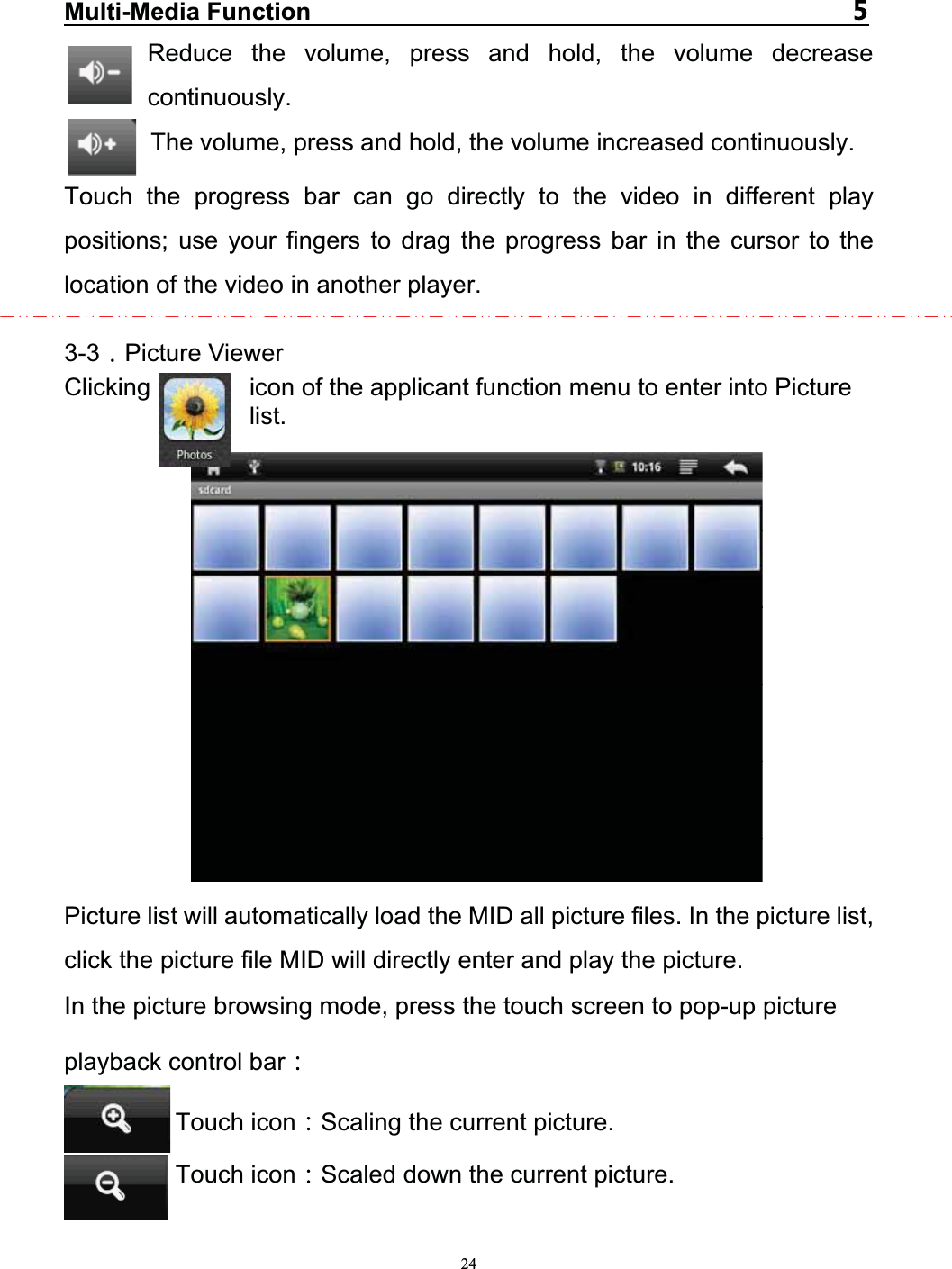   24Multi-Media Function   Reduce the volume, press and hold, the volume decrease continuously. The volume, press and hold, the volume increased continuously. Touch the progress bar can go directly to the video in different play positions; use your fingers to drag the progress bar in the cursor to the location of the video in another player.  3-3 Picture Viewer Clicking        icon of the applicant function menu to enter into Picture list.               Picture list will automatically load the MID all picture files. In the picture list, click the picture file MID will directly enter and play the picture. In the picture browsing mode, press the touch screen to pop-up picture playback control bar  Touch icon Scaling the current picture. Touch icon Scaled down the current picture.  