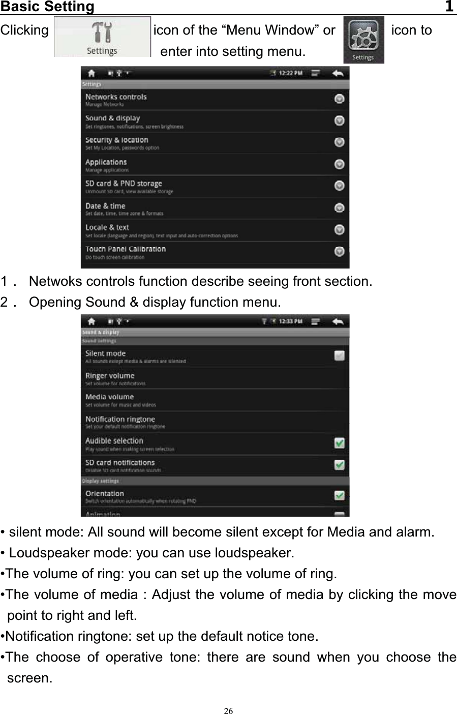   26Basic SettingClicking               icon of the “Menu Window” or        icon to enter into setting menu.           1  Netwoks controls function describe seeing front section. 2  Opening Sound &amp; display function menu.           • silent mode: All sound will become silent except for Media and alarm. • Loudspeaker mode: you can use loudspeaker. •The volume of ring: you can set up the volume of ring. •The volume of media : Adjust the volume of media by clicking the move point to right and left. •Notification ringtone: set up the default notice tone. •The choose of operative tone: there are sound when you choose the screen. 