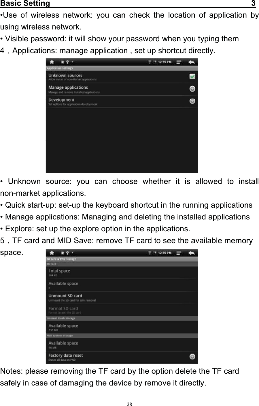   28Basic Setting                                                   3 •Use of wireless network: you can check the location of application by using wireless network. • Visible password: it will show your password when you typing them 4Applications: manage application , set up shortcut directly.            • Unknown source: you can choose whether it is allowed to install non-market applications. • Quick start-up: set-up the keyboard shortcut in the running applications   • Manage applications: Managing and deleting the installed applications • Explore: set up the explore option in the applications. 5TF card and MID Save: remove TF card to see the available memory space.           Notes: please removing the TF card by the option delete the TF card safely in case of damaging the device by remove it directly. 