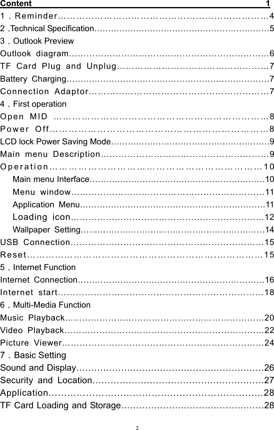   2Content                                                        1 1Reminder……………………………………………………………4 2Technical Specification………………………………………………………5 3Outlook Preview Outlook diagram……………………………………………………………6 TF Card Plug and Unplug……………………………………………7 Battery Charging………………………………………………………………7 Connection Adaptor……………………………………………………7 4First operation Open MID ……………………………………………………………8 Power Off……………………………………………………………8 LCD lock Power Saving Mode…………………………………………………9 Main menu Description…………………………………………………9 Operation…………………………………………………………10    Main menu Interface………………………………………………………10    Menu window…………………………………………………………11    Application Menu…………………………………………………………11    Loading icon…………………………………………………………12    Wallpaper Setting…………………………………………………………14 USB Connection…………………………………………………………15 Reset…………………………………………………….……………15 5Internet Function Internet Connection…………………………………………………………16 Internet start……………………………………………………………18 6Multi-Media Function Music Playback……………………………………………………………20 Video Playback……………………………………………………………22 Picture Viewer……………………………………………………………24 7Basic Setting Sound and Display………………………………………………………26 Security and Location…………………………………………………27 Application……………………………………………………………28 TF Card Loading and Storage…………………………………………28