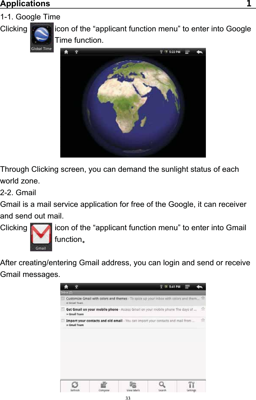   33Applications1-1. Google Time Clicking       icon of the “applicant function menu” to enter into Google  Time function.           Through Clicking screen, you can demand the sunlight status of each world zone.   2-2. Gmail Gmail is a mail service application for free of the Google, it can receiver and send out mail. Clicking              icon of the “applicant function menu” to enter into Gmail   function   After creating/entering Gmail address, you can login and send or receive Gmail messages. 