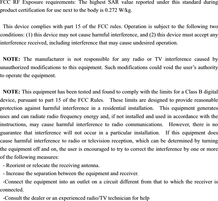 FCC RF Exposure requirements: The highest SAR value reported under this standard during product certification for use next to the body is 0.272 W/kg.   This device complies with part 15 of the FCC rules. Operation is subject to the following two conditions: (1) this device may not cause harmful interference, and (2) this device must accept any interference received, including interference that may cause undesired operation. NOTE: The manufacturer is not responsible for any radio or TV interference caused by unauthorized modifications to this equipment. Such modifications could void the user’s authority to operate the equipment. NOTE: This equipment has been tested and found to comply with the limits for a Class B digital device, pursuant to part 15 of the FCC Rules.    These limits are designed to provide reasonable protection against harmful interference in a residential installation.  This equipment generates uses and can radiate radio frequency energy and, if not installed and used in accordance with the instructions, may cause harmful interference to radio communications.  However, there is no guarantee that interference will not occur in a particular installation.  If this equipment does cause harmful interference to radio or television reception, which can be determined by turning the equipment off and on, the user is encouraged to try to correct the interference by one or more of the following measures: - Reorient or relocate the receiving antenna. - Increase the separation between the equipment and receiver. -Connect the equipment into an outlet on a circuit different from that to which the receiver is connected. -Consult the dealer or an experienced radio/TV technician for help 