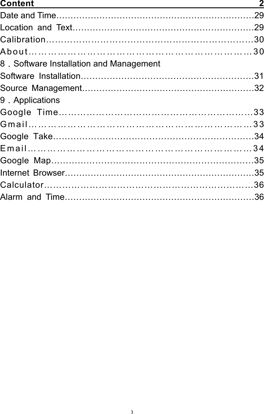   3Content                                                  2   Date and Time……………………………………………………………29 Location and Text………………………………………………………29 Calibration……………………………………………………………30 About……………………………………………………………30 8Software Installation and Management Software Installation……………………………………………………31 Source Management……………………………………………………32 9Applications Google Time………………………………………………………33 Gmail……………………………………………………………33 Google Take……………………………………………………………34 Email……………………………………………………………34 Google Map……………………………………………………………35 Internet Browser…………………………………………………………35 Calculator……………………………………………………………36 Alarm and Time…………………………………………………………36