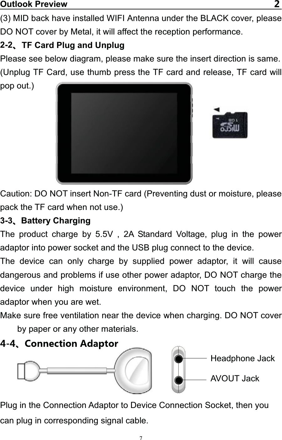   7Outlook Preview(3) MID back have installed WIFI Antenna under the BLACK cover, please DO NOT cover by Metal, it will affect the reception performance. 2-2 TF Card Plug and Unplug Please see below diagram, please make sure the insert direction is same. (Unplug TF Card, use thumb press the TF card and release, TF card will pop out.)          Caution: DO NOT insert Non-TF card (Preventing dust or moisture, please pack the TF card when not use.) 3-3 Battery Charging The product charge by 5.5V , 2A Standard Voltage, plug in the power adaptor into power socket and the USB plug connect to the device. The device can only charge by supplied power adaptor, it will cause dangerous and problems if use other power adaptor, DO NOT charge the device under high moisture environment, DO NOT touch the power adaptor when you are wet.   Make sure free ventilation near the device when charging. DO NOT cover by paper or any other materials.   Plug in the Connection Adaptor to Device Connection Socket, then you   can plug in corresponding signal cable. Headphone JackAVOUT Jack 