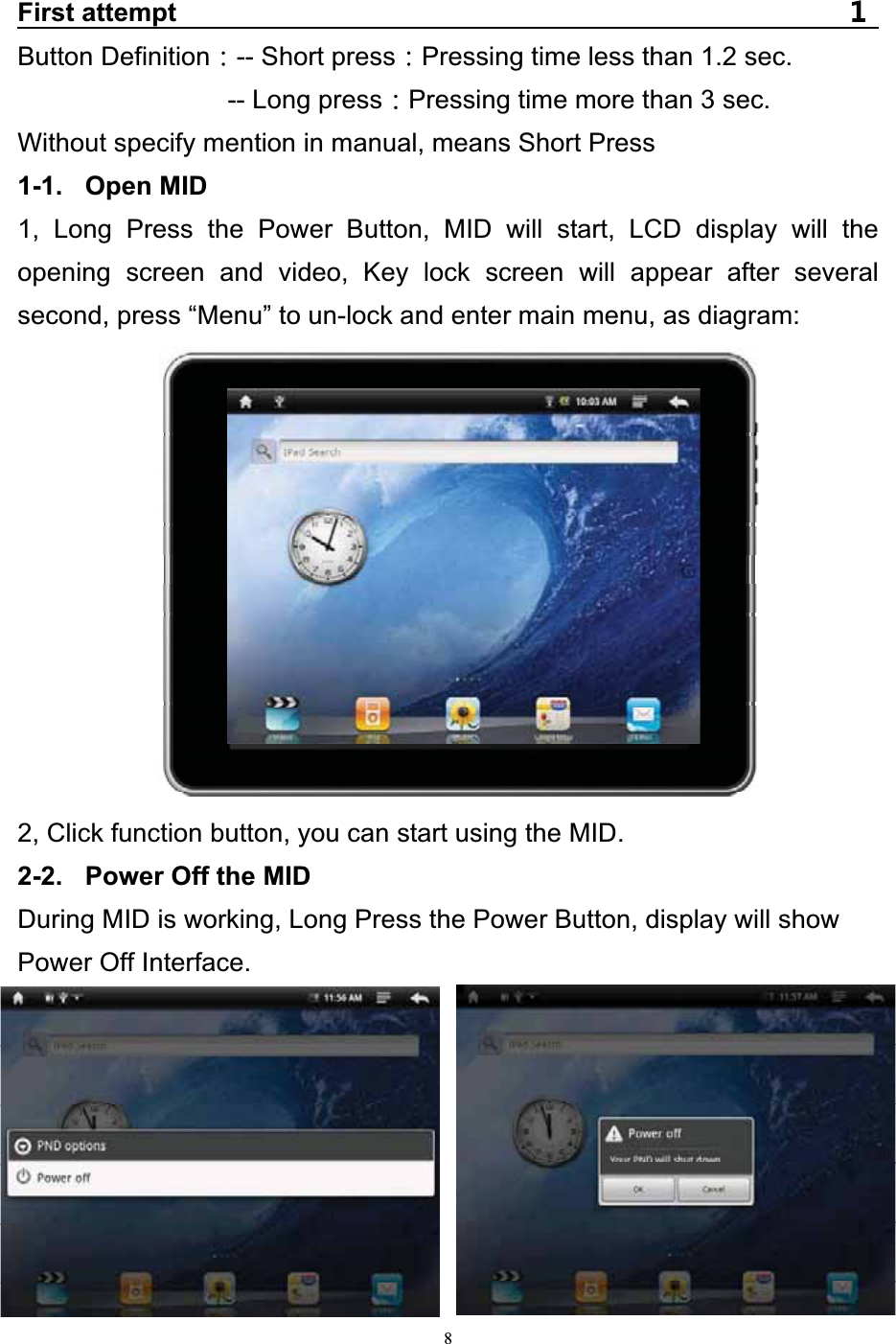   8First attempt Button Definition -- Short press Pressing time less than 1.2 sec. -- Long press Pressing time more than 3 sec. Without specify mention in manual, means Short Press 1-1. Open MID 1, Long Press the Power Button, MID will start, LCD display will the opening screen and video, Key lock screen will appear after several second, press “Menu” to un-lock and enter main menu, as diagram:            2, Click function button, you can start using the MID. 2-2.  Power Off the MID During MID is working, Long Press the Power Button, display will show Power Off Interface. 