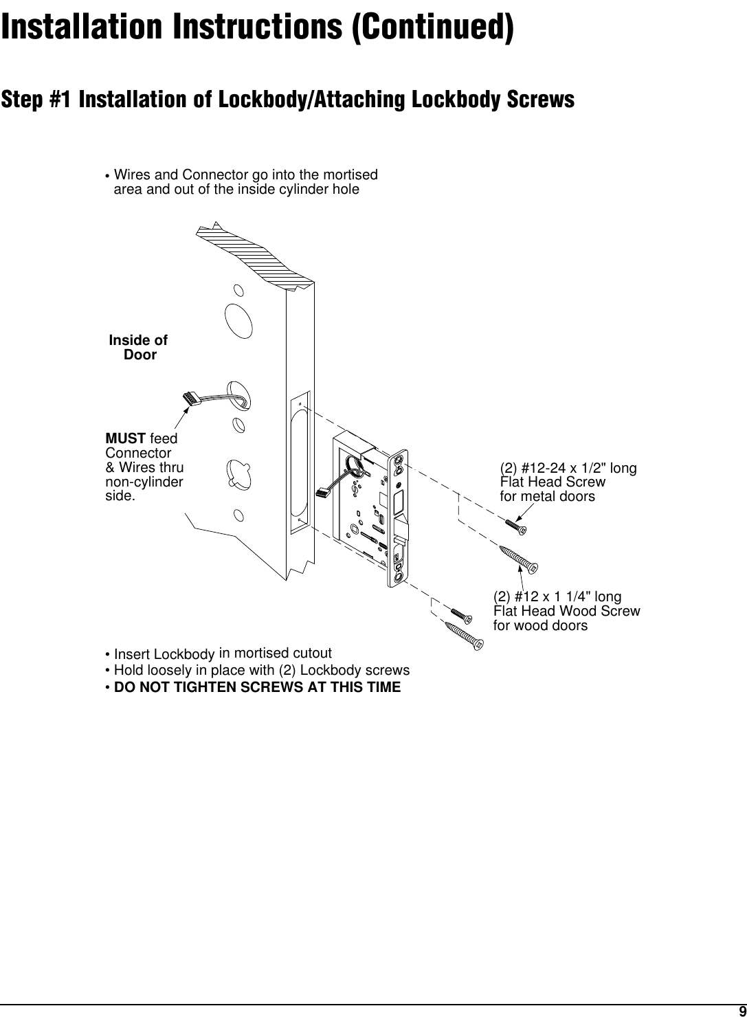 9Installation Instructions (Continued)Step #1 Installation of Lockbody/Attaching Lockbody ScrewsInside of Door(2) #12-24 x 1/2&quot; longFlat Head Screwfor metal doors(2) #12 x 1 1/4&quot; longFlat Head Wood Screwfor wood doors• Wires and Connector go into the mortised   area and out of the inside cylinder hole• Insert Lockbody in mortised cutout• Hold loosely in place with (2) Lockbody screws• DO NOT TIGHTEN SCREWS AT THIS TIMEMUST feed Connector &amp; Wires thrunon-cylinderside.