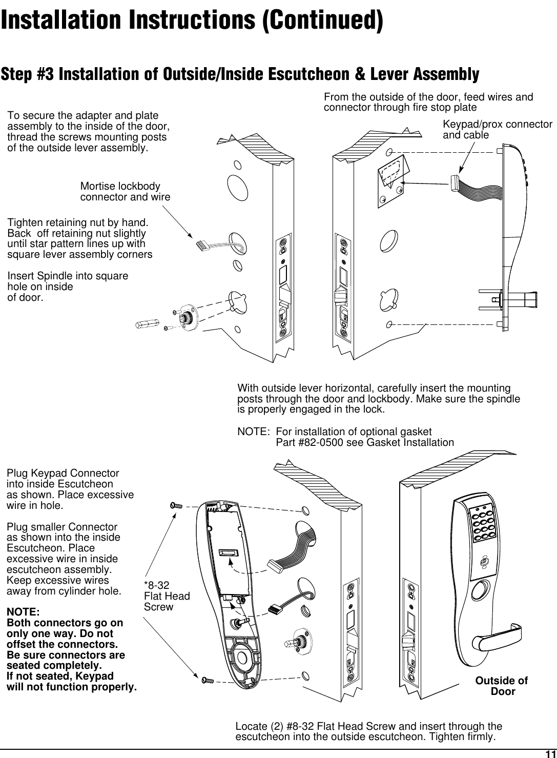 11Outside of DoorMortise lockbody connector and wire*8-32 Flat HeadScrewKeypad/prox connector and cableFrom the outside of the door, feed wires and connector through fire stop plateTo secure the adapter and plate assembly to the inside of the door, thread the screws mounting posts of the outside lever assembly. Tighten retaining nut by hand.Back  off retaining nut slightlyuntil star pattern lines up with square lever assembly cornersInsert Spindle into square hole on inside of door.With outside lever horizontal, carefully insert the mounting posts through the door and lockbody. Make sure the spindle is properly engaged in the lock.NOTE: For installation of optional gasket Part #82-0500 see Gasket InstallationLocate (2) #8-32 Flat Head Screw and insert through the escutcheon into the outside escutcheon. Tighten firmly.Plug Keypad Connectorinto inside Escutcheonas shown. Place excessivewire in hole.Plug smaller Connectoras shown into the insideEscutcheon. Place excessive wire in inside escutcheon assembly. Keep excessive wires away from cylinder hole.NOTE:Both connectors go ononly one way. Do notoffset the connectors.Be sure connectors areseated completely.If not seated, Keypad will not function properly.Installation Instructions (Continued)Step #3 Installation of Outside/Inside Escutcheon &amp; Lever Assembly