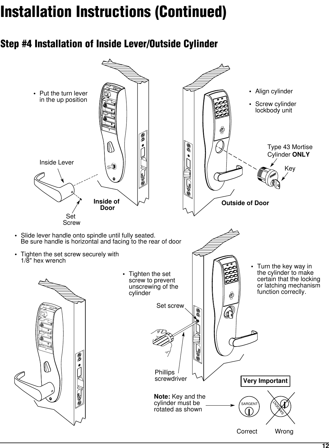 12Installation Instructions (Continued)Step #4 Installation of Inside Lever/Outside CylinderSARGENTSARGENTNote: Key and the cylinder must be rotated as shownCorrect WrongVery Important•Slide lever handle onto spindle until fully seated. Be sure handle is horizontal and facing to the rear of door•Tighten the set screw securely with 1/8&quot; hex wrench•Put the turn leverin the up position•Align cylinder •Screw cylinder lockbody unit•Tighten the set screw to preventunscrewing of the cylinder•Turn the key way in the cylinder to make certain that the locking or latching mechanism function correclly.Outside of DoorType 43 MortiseCylinder ONLYKeyInside of Door•Set ScrewInside LeverPhillips screwdriverSet screw