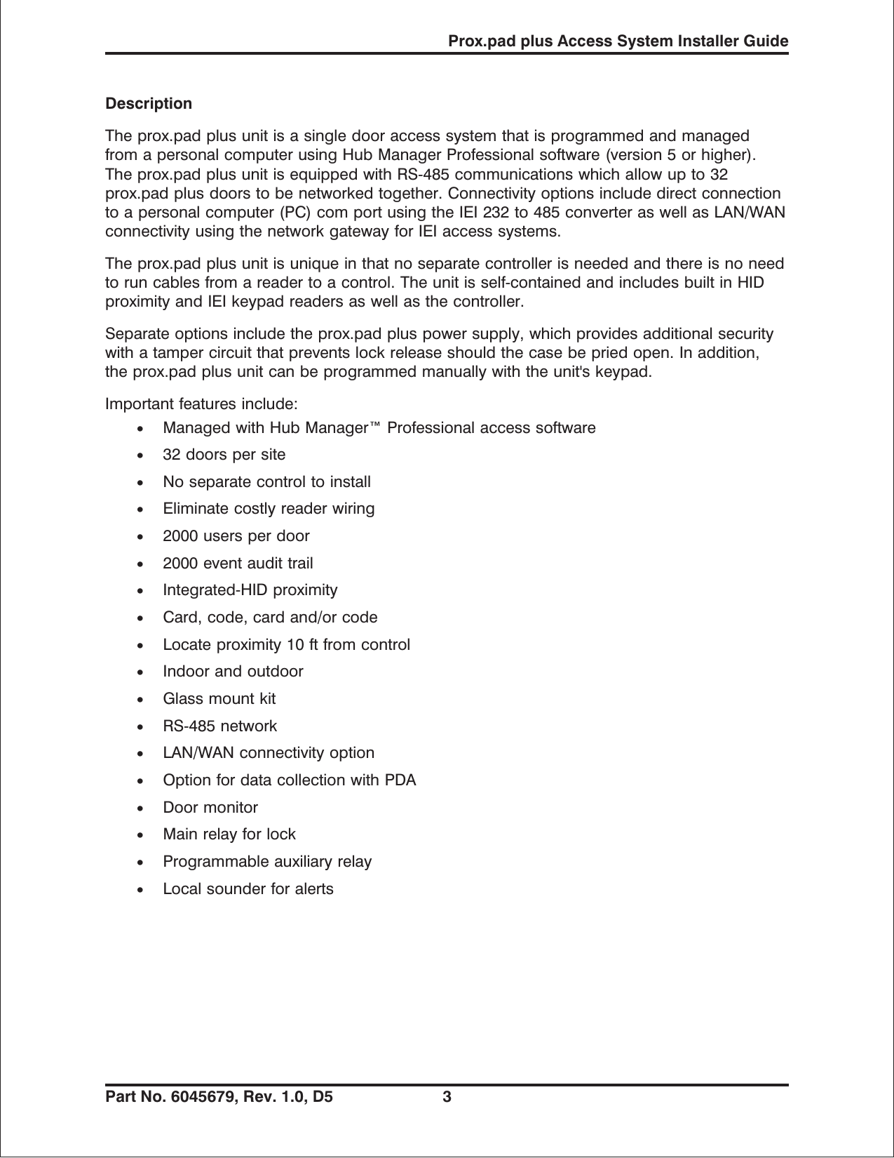DescriptionThe prox.pad plus unit is a single door access system that is programmed and managedfrom a personal computer using Hub Manager Professional software (version 5 or higher).The prox.pad plus unit is equipped with RS-485 communications which allow up to 32prox.pad plus doors to be networked together. Connectivity options include direct connectionto a personal computer (PC) com port using the IEI 232 to 485 converter as well as LAN/WANconnectivity using the network gateway for IEI access systems.Theprox.padplusunitisuniqueinthatnoseparatecontrollerisneededandthereisnoneedto run cables from a reader to a control. The unit is self-contained and includes built in HIDproximity and IEI keypad readers as well as the controller.Separate options include the prox.pad plus power supply, which provides additional securitywith a tamper circuit that prevents lock release should the case be pried open. In addition,the prox.pad plus unit can be programmed manually with the unit&apos;s keypad.Important features include:•Managed with Hub Manager™ Professional access software•32 doors per site•No separate control to install•Eliminate costly reader wiring•2000 users per door•2000 event audit trail•Integrated-HID proximity•Card, code, card and/or code•Locate proximity 10 ft from control•Indoor and outdoor•Glass mount kit•RS-485 network•LAN/WAN connectivity option•Option for data collection with PDA•Door monitor•Main relay for lock•Programmable auxiliary relay•Local sounder for alertsProx.pad plus Access System Installer GuidePart No. 6045679, Rev. 1.0, D5 3