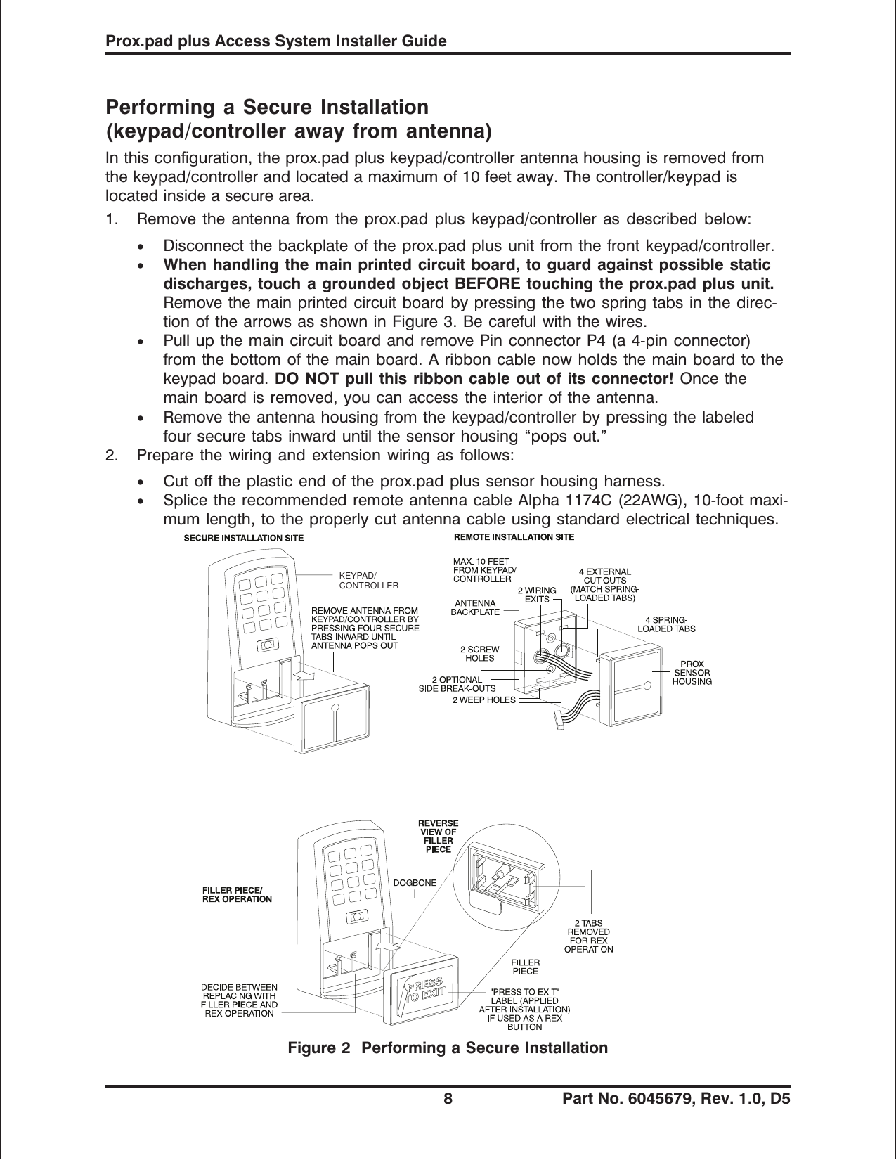 Performing a Secure Installation(keypad/controller away from antenna)In this configuration, the prox.pad plus keypad/controller antenna housing is removed fromthe keypad/controller and located a maximum of 10 feet away. The controller/keypad islocated inside a secure area.1. Remove the antenna from the prox.pad plus keypad/controller as described below:•Disconnect the backplate of the prox.pad plus unit from the front keypad/controller.•When handling the main printed circuit board, to guard against possible staticdischarges, touch a grounded object BEFORE touching the prox.pad plus unit.Remove the main printed circuit board by pressing the two spring tabs in the direc-tionofthearrowsasshowninFigure3.Becarefulwiththewires.•Pull up the main circuit board and remove Pin connector P4 (a 4-pin connector)from the bottom of the main board. A ribbon cable now holds the main board to thekeypad board. DO NOT pull this ribbon cable out of its connector! Once themain board is removed, you can access the interior of the antenna.•Remove the antenna housing from the keypad/controller by pressing the labeledfour secure tabs inward until the sensor housing “pops out.”2. Prepare the wiring and extension wiring as follows:•Cut off the plastic end of the prox.pad plus sensor housing harness.•Splice the recommended remote antenna cable Alpha 1174C (22AWG), 10-foot maxi-mum length, to the properly cut antenna cable using standard electrical techniques.KEYPAD/CONTROLLERFigure 2 Performing a Secure InstallationProx.pad plus Access System Installer Guide8 Part No. 6045679, Rev. 1.0, D5