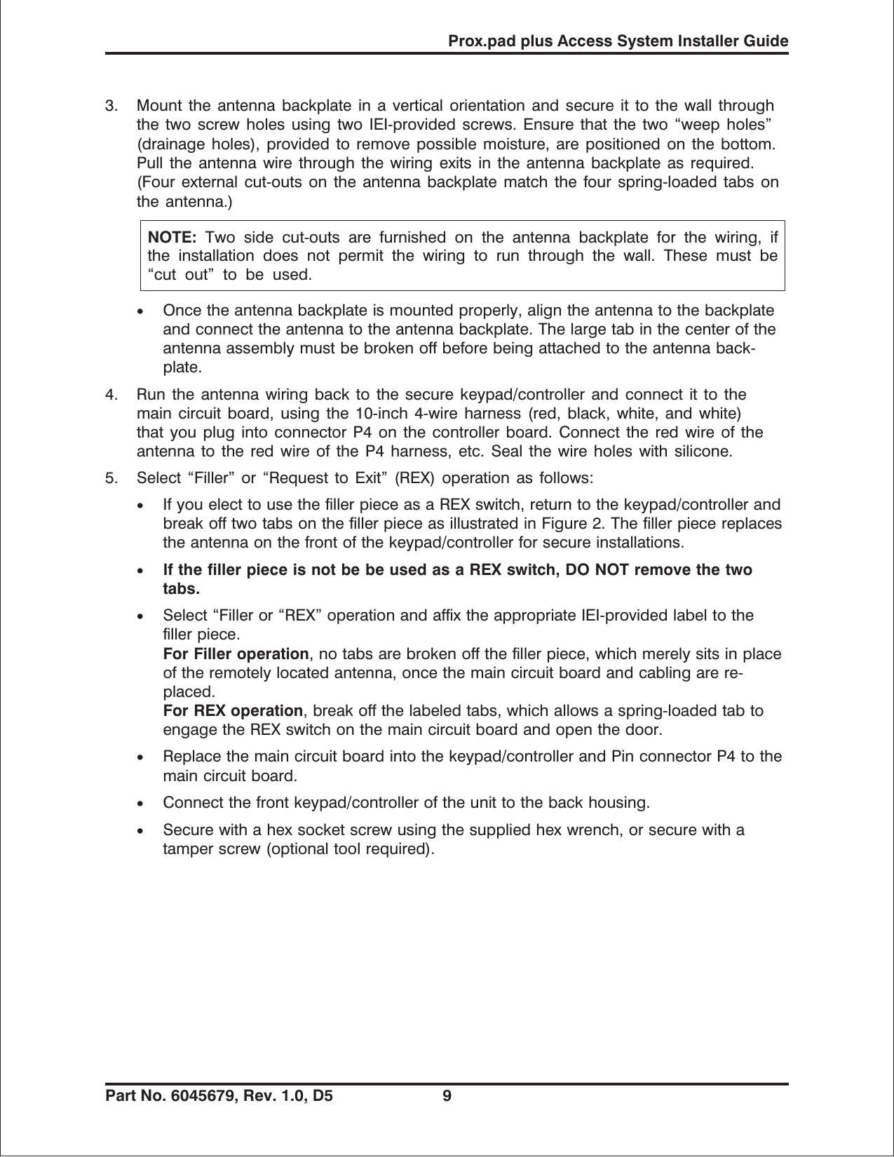 3. Mount the antenna backplate in a vertical orientation and secure it to the wall throughthe two screw holes using two IEI-provided screws. Ensure that the two “weep holes”(drainage holes), provided to remove possible moisture, are positioned on the bottom.Pull the antenna wire through the wiring exits in the antenna backplate as required.(Four external cut-outs on the antenna backplate match the four spring-loaded tabs onthe antenna.)NOTE: Two side cut-outs are furnished on the antenna backplate for the wiring, ifthe installation does not permit the wiring to run through the wall. These must be“cut out” to be used.•Once the antenna backplate is mounted properly, align the antenna to the backplateand connect the antenna to the antenna backplate. The large tab in the center of theantenna assembly must be broken off before being attached to the antenna back-plate.4. Run the antenna wiring back to the secure keypad/controller and connect it to themain circuit board, using the 10-inch 4-wire harness (red, black, white, and white)that you plug into connector P4 on the controller board. Connect the red wire of theantenna to the red wire of the P4 harness, etc. Seal the wire holes with silicone.5. Select “Filler” or “Request to Exit” (REX) operation as follows:•If you elect to use the filler piece as a REX switch, return to the keypad/controller andbreak off two tabs on the filler piece as illustrated in Figure 2. The filler piece replacesthe antenna on the front of the keypad/controller for secure installations.•If the filler piece is not be be used as a REX switch, DO NOT remove the twotabs.•Select “Filler or “REX” operation and affix the appropriate IEI-provided label to thefiller piece.ForFilleroperation,notabsarebrokenoffthefillerpiece, which merely sits in placeof the remotely located antenna, once the main circuit board and cabling are re-placed.For REX operation, break off the labeled tabs, which allows a spring-loaded tab toengage the REX switch on the main circuit board and open the door.•Replace the main circuit board into the keypad/controller and Pin connector P4 to themain circuit board.•Connect the front keypad/controller of the unit to the back housing.•Secure with a hex socket screw using the supplied hex wrench, or secure with atamper screw (optional tool required).Prox.pad plus Access System Installer GuidePart No. 6045679, Rev. 1.0, D5 9
