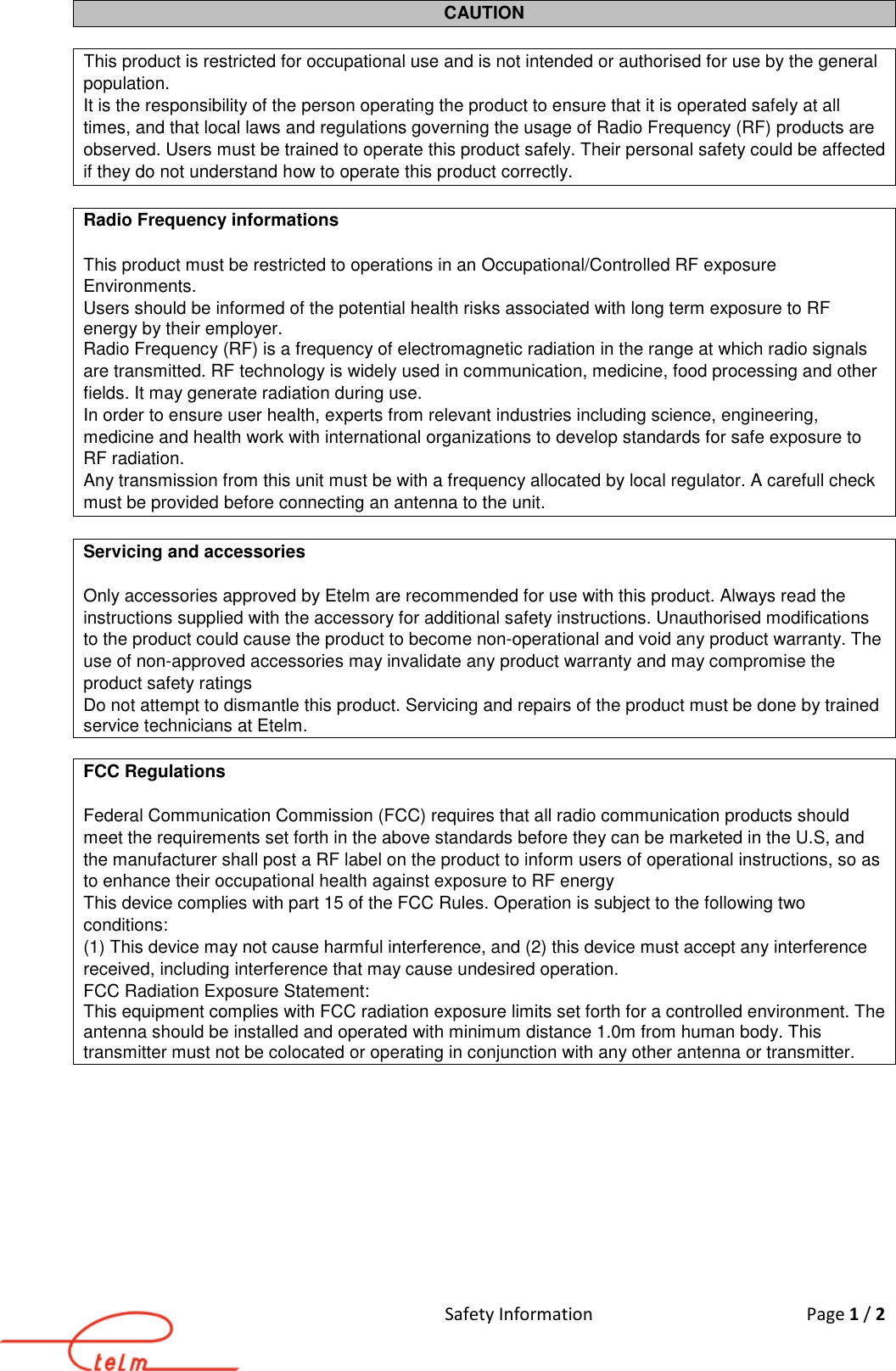 Safety Information  Page 1 / 2  CAUTION  This product is restricted for occupational use and is not intended or authorised for use by the general population. It is the responsibility of the person operating the product to ensure that it is operated safely at all times, and that local laws and regulations governing the usage of Radio Frequency (RF) products are observed. Users must be trained to operate this product safely. Their personal safety could be affected if they do not understand how to operate this product correctly.  Radio Frequency informations  This product must be restricted to operations in an Occupational/Controlled RF exposure Environments. Users should be informed of the potential health risks associated with long term exposure to RF energy by their employer. Radio Frequency (RF) is a frequency of electromagnetic radiation in the range at which radio signals are transmitted. RF technology is widely used in communication, medicine, food processing and other fields. It may generate radiation during use.  In order to ensure user health, experts from relevant industries including science, engineering, medicine and health work with international organizations to develop standards for safe exposure to RF radiation. Any transmission from this unit must be with a frequency allocated by local regulator. A carefull check must be provided before connecting an antenna to the unit.  Servicing and accessories  Only accessories approved by Etelm are recommended for use with this product. Always read the instructions supplied with the accessory for additional safety instructions. Unauthorised modifications to the product could cause the product to become non-operational and void any product warranty. The use of non-approved accessories may invalidate any product warranty and may compromise the product safety ratings Do not attempt to dismantle this product. Servicing and repairs of the product must be done by trained service technicians at Etelm.  FCC Regulations   Federal Communication Commission (FCC) requires that all radio communication products should meet the requirements set forth in the above standards before they can be marketed in the U.S, and the manufacturer shall post a RF label on the product to inform users of operational instructions, so as to enhance their occupational health against exposure to RF energy This device complies with part 15 of the FCC Rules. Operation is subject to the following two conditions:  (1) This device may not cause harmful interference, and (2) this device must accept any interference received, including interference that may cause undesired operation. FCC Radiation Exposure Statement: This equipment complies with FCC radiation exposure limits set forth for a controlled environment. The antenna should be installed and operated with minimum distance 1.0m from human body. This transmitter must not be colocated or operating in conjunction with any other antenna or transmitter.           