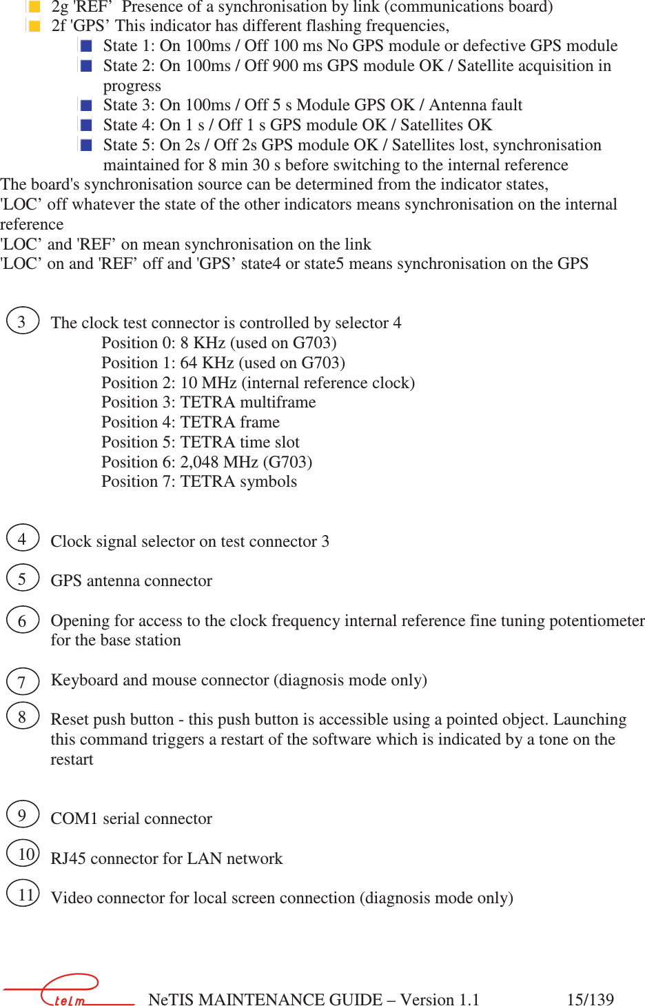        NeTIS MAINTENANCE GUIDE – Version 1.1                    15/139    2g &apos;REF’  Presence of a synchronisation by link (communications board)   2f &apos;GPS’ This indicator has different flashing frequencies,  State 1: On 100ms / Off 100 ms No GPS module or defective GPS module  State 2: On 100ms / Off 900 ms GPS module OK / Satellite acquisition in progress  State 3: On 100ms / Off 5 s Module GPS OK / Antenna fault  State 4: On 1 s / Off 1 s GPS module OK / Satellites OK  State 5: On 2s / Off 2s GPS module OK / Satellites lost, synchronisation maintained for 8 min 30 s before switching to the internal reference The board&apos;s synchronisation source can be determined from the indicator states, &apos;LOC’ off whatever the state of the other indicators means synchronisation on the internal reference &apos;LOC’ and &apos;REF’ on mean synchronisation on the link &apos;LOC’ on and &apos;REF’ off and &apos;GPS’ state4 or state5 means synchronisation on the GPS     The clock test connector is controlled by selector 4     Position 0: 8 KHz (used on G703)     Position 1: 64 KHz (used on G703) Position 2: 10 MHz (internal reference clock)     Position 3: TETRA multiframe     Position 4: TETRA frame     Position 5: TETRA time slot     Position 6: 2,048 MHz (G703)     Position 7: TETRA symbols     Clock signal selector on test connector 3    GPS antenna connector  Opening for access to the clock frequency internal reference fine tuning potentiometer for the base station    Keyboard and mouse connector (diagnosis mode only)  Reset push button - this push button is accessible using a pointed object. Launching this command triggers a restart of the software which is indicated by a tone on the restart   COM1 serial connector   RJ45 connector for LAN network  Video connector for local screen connection (diagnosis mode only)    3 4 5 6 7 8 9 10 11 