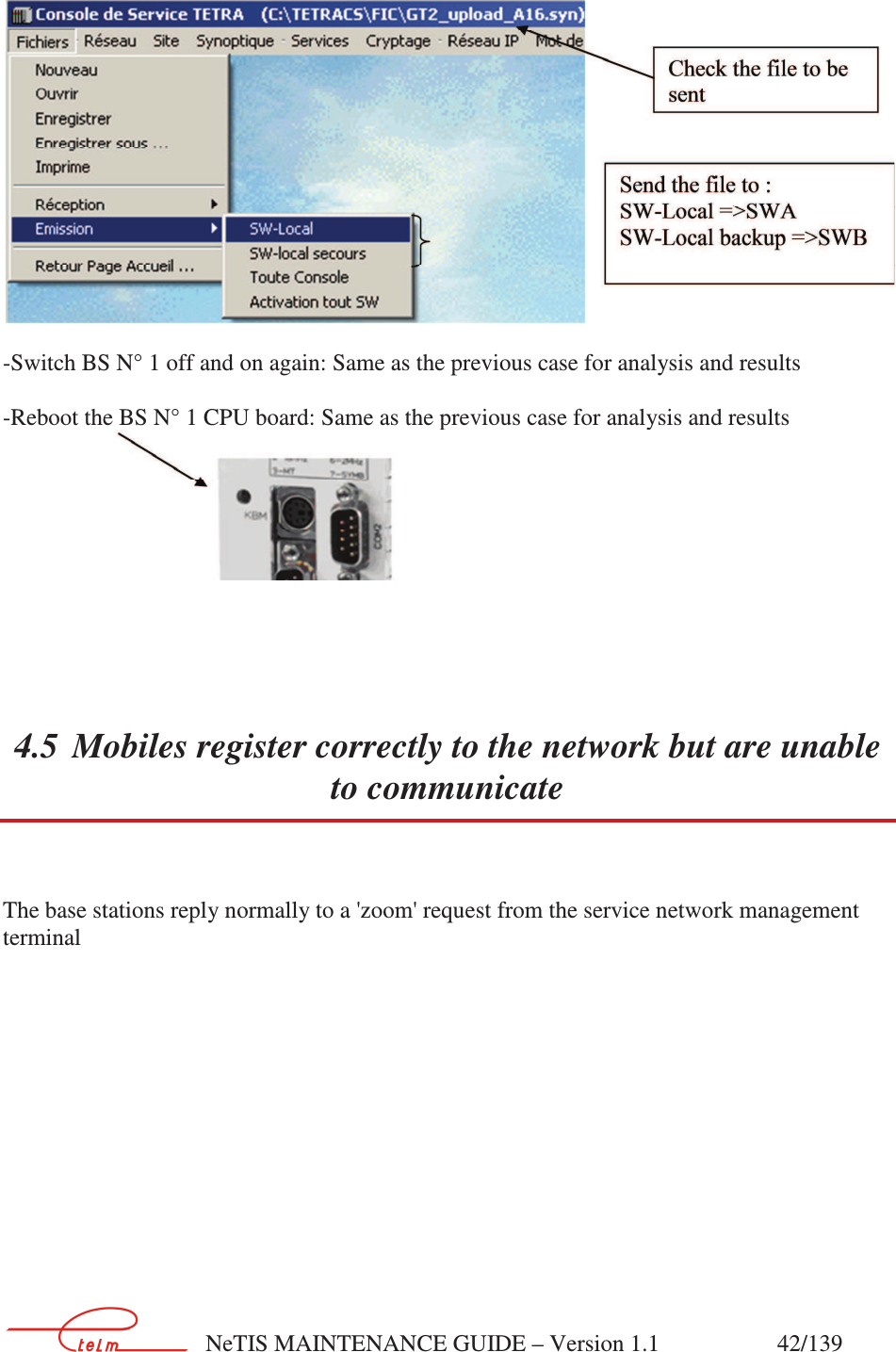        NeTIS MAINTENANCE GUIDE – Version 1.1                    42/139     -Switch BS N° 1 off and on again: Same as the previous case for analysis and results   -Reboot the BS N° 1 CPU board: Same as the previous case for analysis and results    4.5 Mobiles register correctly to the network but are unable to communicate  The base stations reply normally to a &apos;zoom&apos; request from the service network management terminal   