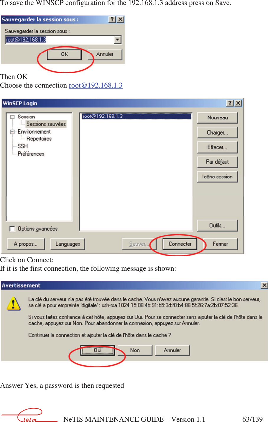        NeTIS MAINTENANCE GUIDE – Version 1.1                    63/139    To save the WINSCP configuration for the 192.168.1.3 address press on Save.   Then OK Choose the connection root@192.168.1.3  Click on Connect: If it is the first connection, the following message is shown:     Answer Yes, a password is then requested  