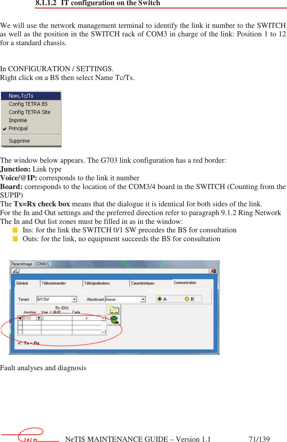        NeTIS MAINTENANCE GUIDE – Version 1.1                    71/139   8.1.1.2 IT configuration on the Switch  We will use the network management terminal to identify the link it number to the SWITCH as well as the position in the SWITCH rack of COM3 in charge of the link: Position 1 to 12 for a standard chassis.    In CONFIGURATION / SETTINGS. Right click on a BS then select Name Tc/Ts.    The window below appears. The G703 link configuration has a red border:  Junction: Link type Voice/@IP: corresponds to the link it number Board: corresponds to the location of the COM3/4 board in the SWITCH (Counting from the SUPIP) The Tx=Rx check box means that the dialogue it is identical for both sides of the link. For the In and Out settings and the preferred direction refer to paragraph 9.1.2 Ring Network  The In and Out list zones must be filled in as in the window:  Ins: for the link the SWITCH 0/1 SW precedes the BS for consultation  Outs: for the link, no equipment succeeds the BS for consultation    Fault analyses and diagnosis 