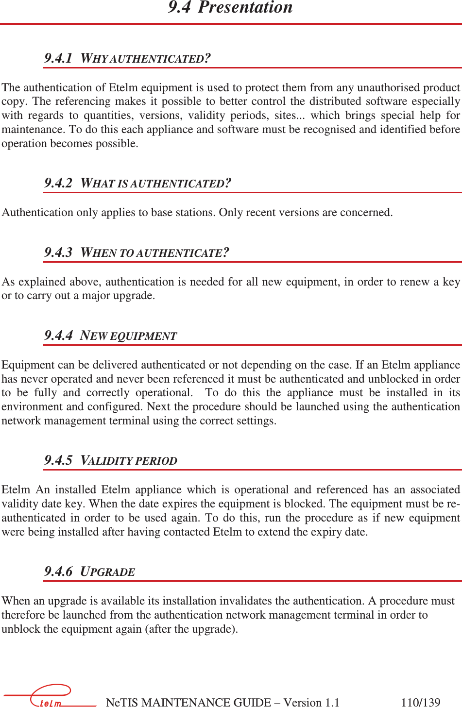        NeTIS MAINTENANCE GUIDE – Version 1.1                    110/139   9.4 Presentation 9.4.1 WHY AUTHENTICATED? The authentication of Etelm equipment is used to protect them from any unauthorised product copy. The  referencing makes  it  possible to  better control  the distributed  software especially with  regards  to  quantities,  versions,  validity  periods,  sites...  which  brings  special  help  for maintenance. To do this each appliance and software must be recognised and identified before operation becomes possible.  9.4.2 WHAT IS AUTHENTICATED? Authentication only applies to base stations. Only recent versions are concerned. 9.4.3 WHEN TO AUTHENTICATE? As explained above, authentication is needed for all new equipment, in order to renew a key or to carry out a major upgrade. 9.4.4 NEW EQUIPMENT Equipment can be delivered authenticated or not depending on the case. If an Etelm appliance has never operated and never been referenced it must be authenticated and unblocked in order to  be  fully  and  correctly  operational.    To  do  this  the  appliance  must  be  installed  in  its environment and configured. Next the procedure should be launched using the authentication network management terminal using the correct settings. 9.4.5 VALIDITY PERIOD Etelm  An  installed  Etelm  appliance  which  is  operational  and  referenced  has  an  associated validity date key. When the date expires the equipment is blocked. The equipment must be re-authenticated in  order  to  be  used  again.  To  do  this,  run  the  procedure  as  if  new  equipment were being installed after having contacted Etelm to extend the expiry date. 9.4.6 UPGRADE When an upgrade is available its installation invalidates the authentication. A procedure must therefore be launched from the authentication network management terminal in order to unblock the equipment again (after the upgrade).  