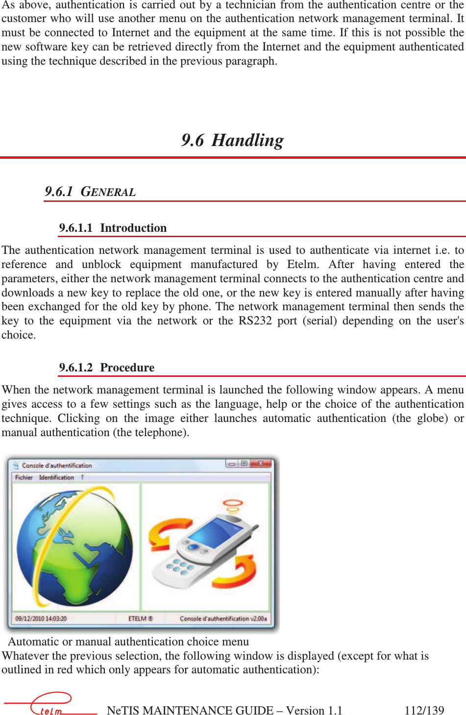        NeTIS MAINTENANCE GUIDE – Version 1.1                    112/139   As above,  authentication is carried out by a technician from the authentication centre or the customer who will use another menu on the authentication network management terminal. It must be connected to Internet and the equipment at the same time. If this is not possible the new software key can be retrieved directly from the Internet and the equipment authenticated using the technique described in the previous paragraph. 9.6 Handling 9.6.1 GENERAL 9.6.1.1 Introduction The  authentication  network  management  terminal  is  used  to  authenticate  via  internet  i.e.  to reference  and  unblock  equipment  manufactured  by  Etelm.  After  having  entered  the parameters, either the network management terminal connects to the authentication centre and downloads a new key to replace the old one, or the new key is entered manually after having been exchanged for the old key by phone. The network management terminal then sends the key  to  the  equipment  via  the  network  or  the  RS232  port  (serial)  depending  on  the  user&apos;s choice. 9.6.1.2 Procedure When the network management terminal is launched the following window appears. A menu gives access to  a few settings such as the language, help or the choice of the authentication technique.  Clicking  on  the  image  either  launches  automatic  authentication  (the  globe)  or manual authentication (the telephone).      Automatic or manual authentication choice menu Whatever the previous selection, the following window is displayed (except for what is outlined in red which only appears for automatic authentication):  