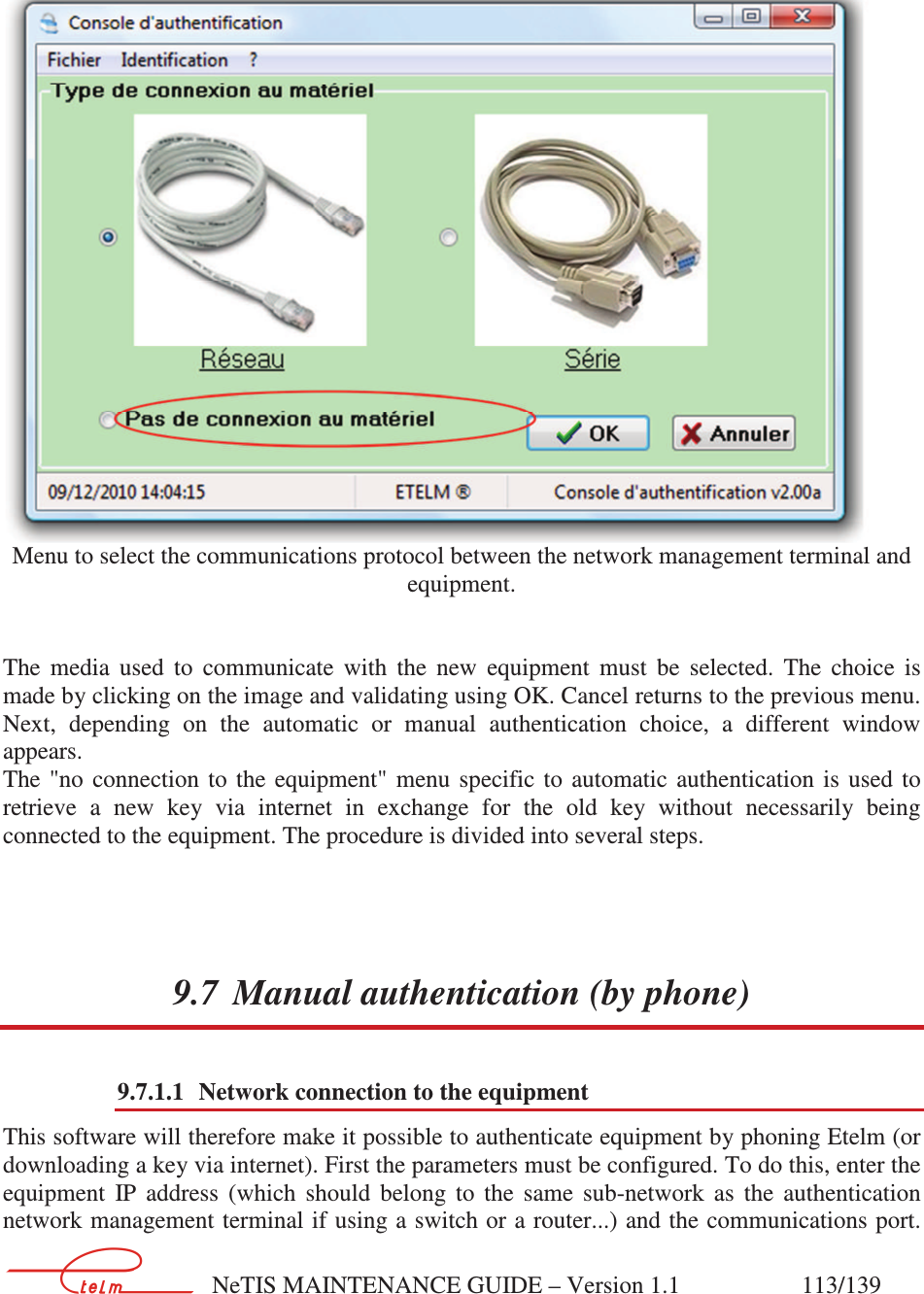        NeTIS MAINTENANCE GUIDE – Version 1.1                    113/139       Menu to select the communications protocol between the network management terminal and equipment.   The  media  used  to  communicate  with  the  new  equipment  must  be  selected.  The  choice  is made by clicking on the image and validating using OK. Cancel returns to the previous menu. Next,  depending  on  the  automatic  or  manual  authentication  choice,  a  different  window appears. The  &quot;no  connection  to  the  equipment&quot;  menu  specific  to  automatic  authentication  is  used  to retrieve  a  new  key  via  internet  in  exchange  for  the  old  key  without  necessarily  being connected to the equipment. The procedure is divided into several steps. 9.7 Manual authentication (by phone) 9.7.1.1 Network connection to the equipment This software will therefore make it possible to authenticate equipment by phoning Etelm (or downloading a key via internet). First the parameters must be configured. To do this, enter the equipment  IP  address  (which  should  belong  to  the  same  sub-network  as  the  authentication network management terminal if using a switch or a router...) and the communications port. 