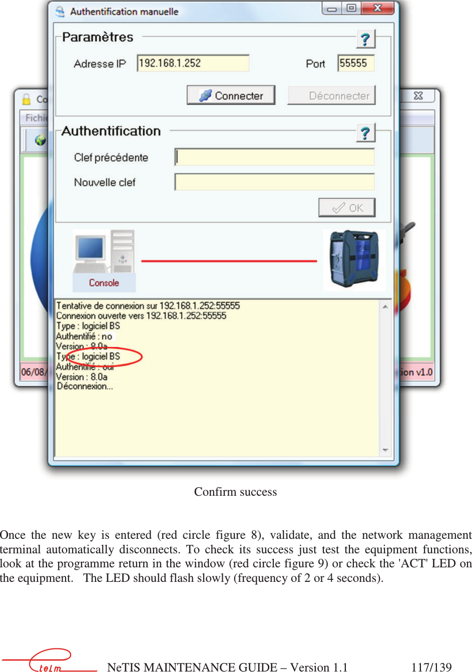        NeTIS MAINTENANCE GUIDE – Version 1.1                    117/139      Confirm success   Once  the  new  key  is  entered  (red  circle  figure  8),  validate,  and  the  network  management terminal  automatically  disconnects.  To  check  its  success  just  test  the  equipment  functions, look at the programme return in the window (red circle figure 9) or check the &apos;ACT&apos; LED on the equipment.   The LED should flash slowly (frequency of 2 or 4 seconds). 