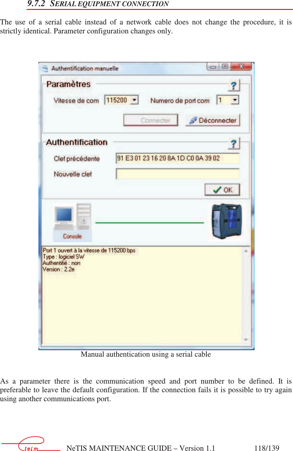        NeTIS MAINTENANCE GUIDE – Version 1.1                    118/139   9.7.2 SERIAL EQUIPMENT CONNECTION The  use  of  a  serial  cable  instead  of  a  network  cable  does  not  change  the  procedure,  it  is strictly identical. Parameter configuration changes only.     Manual authentication using a serial cable   As  a  parameter  there  is  the  communication  speed  and  port  number  to  be  defined.  It  is preferable to leave the default configuration. If the connection fails it is possible to try again using another communications port. 