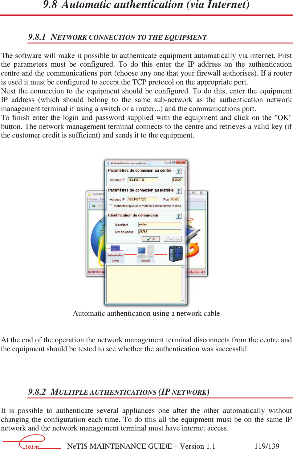        NeTIS MAINTENANCE GUIDE – Version 1.1                    119/139   9.8 Automatic authentication (via Internet) 9.8.1 NETWORK CONNECTION TO THE EQUIPMENT The software will make it possible to authenticate equipment automatically via internet. First the  parameters  must  be  configured.  To  do  this  enter  the  IP  address  on  the  authentication centre and the communications port (choose any one that your firewall authorises). If a router is used it must be configured to accept the TCP protocol on the appropriate port. Next the connection to the equipment should be configured. To do this, enter the equipment IP  address  (which  should  belong  to  the  same  sub-network  as  the  authentication  network management terminal if using a switch or a router...) and the communications port. To finish  enter the login  and  password  supplied  with  the equipment  and  click on  the  &quot;OK&quot; button. The network management terminal connects to the centre and retrieves a valid key (if the customer credit is sufficient) and sends it to the equipment.    Automatic authentication using a network cable   At the end of the operation the network management terminal disconnects from the centre and the equipment should be tested to see whether the authentication was successful.   9.8.2 MULTIPLE AUTHENTICATIONS (IP NETWORK)  It  is  possible  to  authenticate  several  appliances  one  after  the  other  automatically  without changing the configuration  each time. To do this all the equipment  must be on the  same  IP network and the network management terminal must have internet access.  