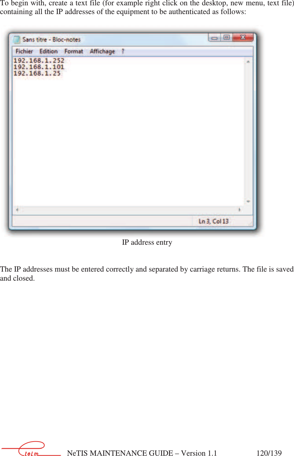        NeTIS MAINTENANCE GUIDE – Version 1.1                    120/139   To begin with, create a text file (for example right click on the desktop, new menu, text file) containing all the IP addresses of the equipment to be authenticated as follows:   IP address entry   The IP addresses must be entered correctly and separated by carriage returns. The file is saved and closed. 