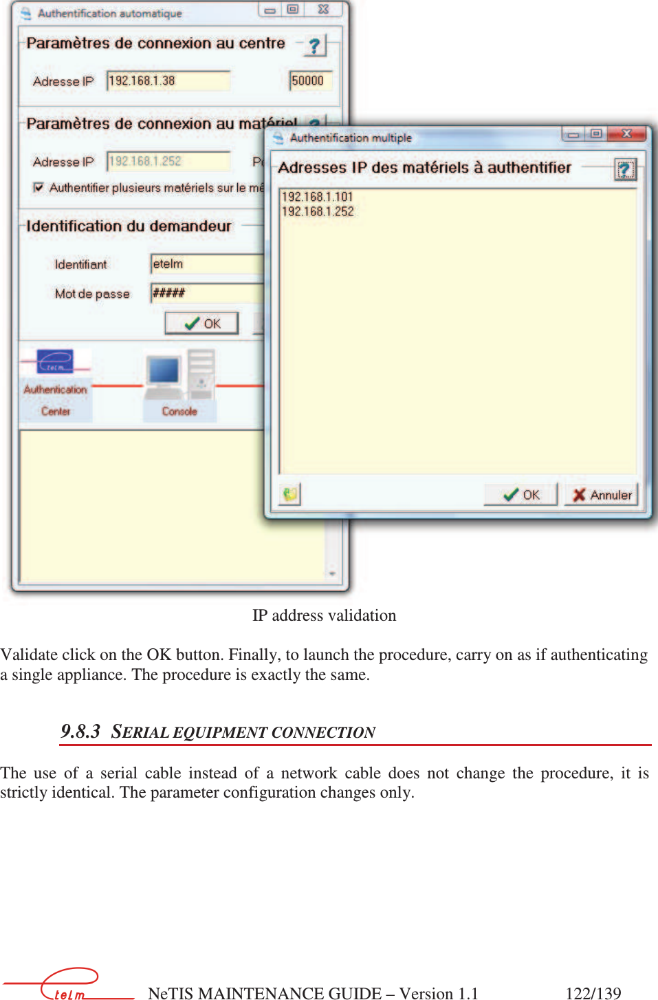        NeTIS MAINTENANCE GUIDE – Version 1.1                    122/139    IP address validation  Validate click on the OK button. Finally, to launch the procedure, carry on as if authenticating a single appliance. The procedure is exactly the same. 9.8.3 SERIAL EQUIPMENT CONNECTION The  use  of  a  serial  cable  instead  of  a  network  cable  does  not  change  the  procedure,  it  is strictly identical. The parameter configuration changes only.  