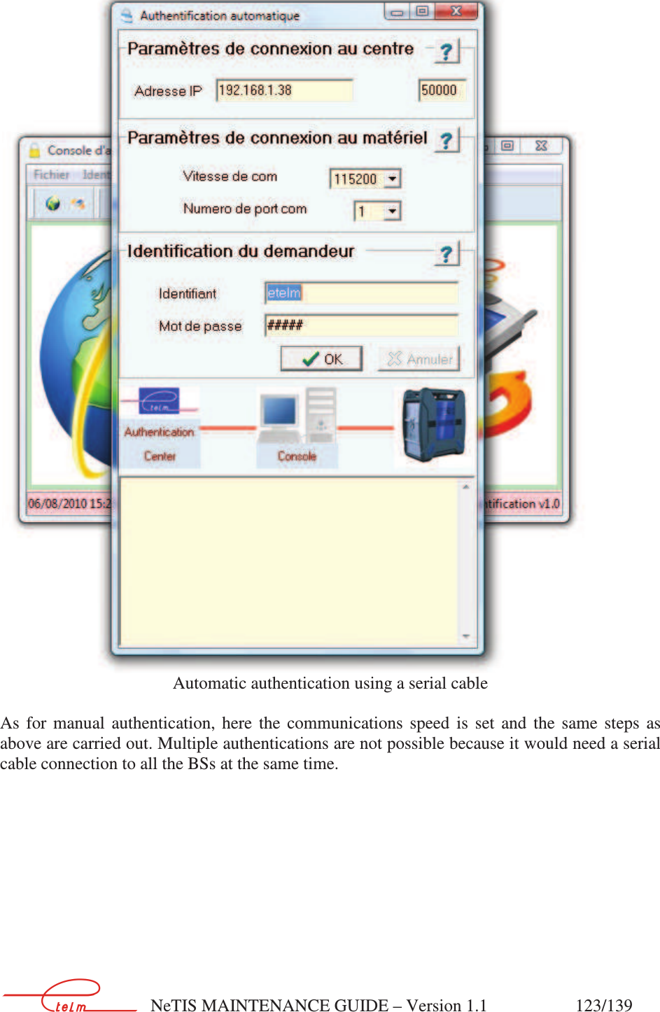        NeTIS MAINTENANCE GUIDE – Version 1.1                    123/139    Automatic authentication using a serial cable  As  for  manual  authentication,  here  the  communications  speed  is  set  and  the  same  steps  as above are carried out. Multiple authentications are not possible because it would need a serial cable connection to all the BSs at the same time.      