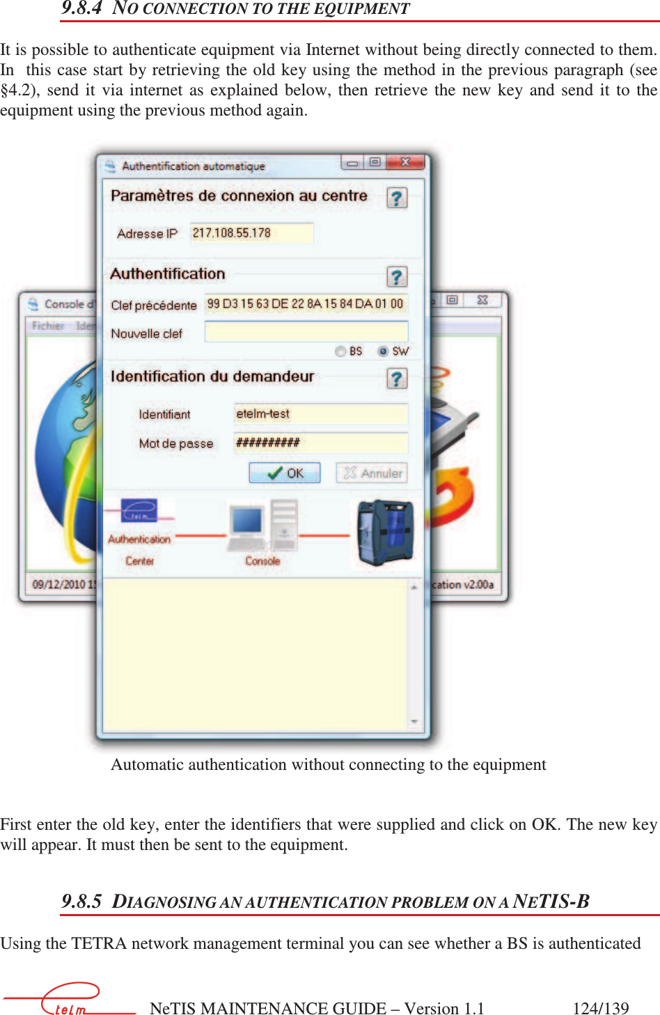        NeTIS MAINTENANCE GUIDE – Version 1.1                    124/139   9.8.4 NO CONNECTION TO THE EQUIPMENT It is possible to authenticate equipment via Internet without being directly connected to them. In  this case start by retrieving the old key using the method in the previous paragraph (see §4.2),  send  it  via  internet  as  explained  below,  then  retrieve  the  new  key  and  send  it  to  the equipment using the previous method again.    Automatic authentication without connecting to the equipment   First enter the old key, enter the identifiers that were supplied and click on OK. The new key will appear. It must then be sent to the equipment. 9.8.5 DIAGNOSING AN AUTHENTICATION PROBLEM ON A NETIS-B Using the TETRA network management terminal you can see whether a BS is authenticated   