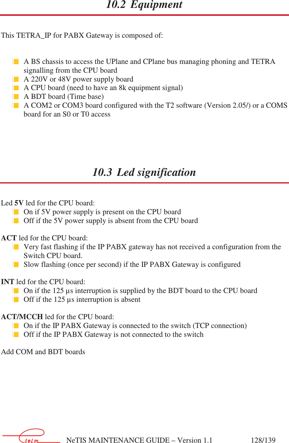        NeTIS MAINTENANCE GUIDE – Version 1.1                    128/139   10.2 Equipment This TETRA_IP for PABX Gateway is composed of:    A BS chassis to access the UPlane and CPlane bus managing phoning and TETRA signalling from the CPU board  A 220V or 48V power supply board  A CPU board (need to have an 8k equipment signal)   A BDT board (Time base)  A COM2 or COM3 board configured with the T2 software (Version 2.05/) or a COMS board for an S0 or T0 access  10.3 Led signification Led 5V led for the CPU board:   On if 5V power supply is present on the CPU board  Off if the 5V power supply is absent from the CPU board  ACT led for the CPU board:  Very fast flashing if the IP PABX gateway has not received a configuration from the Switch CPU board.  Slow flashing (once per second) if the IP PABX Gateway is configured  INT led for the CPU board:  On if the 125 µs interruption is supplied by the BDT board to the CPU board   Off if the 125 µs interruption is absent  ACT/MCCH led for the CPU board:  On if the IP PABX Gateway is connected to the switch (TCP connection)  Off if the IP PABX Gateway is not connected to the switch  Add COM and BDT boards 