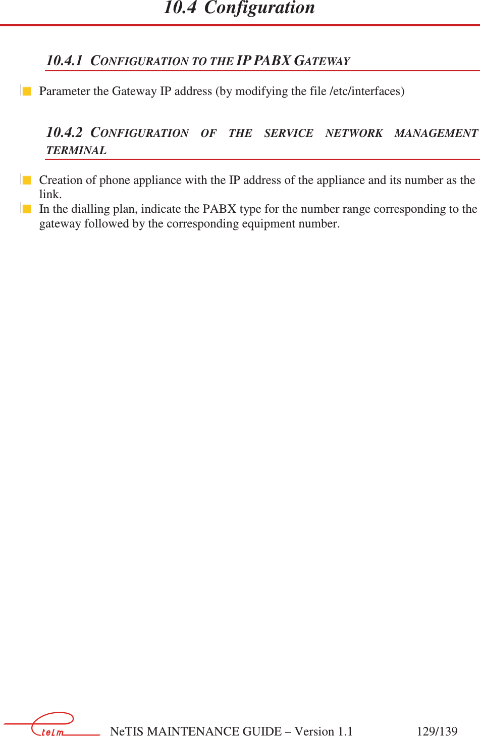        NeTIS MAINTENANCE GUIDE – Version 1.1                    129/139   10.4 Configuration 10.4.1 CONFIGURATION TO THE IP PABX GATEWAY  Parameter the Gateway IP address (by modifying the file /etc/interfaces) 10.4.2 CONFIGURATION  OF  THE  SERVICE  NETWORK  MANAGEMENT TERMINAL  Creation of phone appliance with the IP address of the appliance and its number as the link.   In the dialling plan, indicate the PABX type for the number range corresponding to the gateway followed by the corresponding equipment number.             