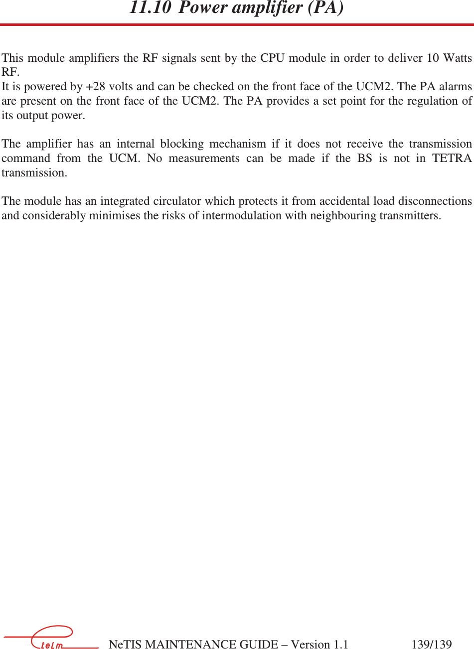        NeTIS MAINTENANCE GUIDE – Version 1.1                    139/139    11.10 Power amplifier (PA) This module amplifiers the RF signals sent by the CPU module in order to deliver 10 Watts RF.  It is powered by +28 volts and can be checked on the front face of the UCM2. The PA alarms are present on the front face of the UCM2. The PA provides a set point for the regulation of its output power.  The  amplifier  has  an  internal  blocking  mechanism  if  it  does  not  receive  the  transmission command  from  the  UCM.  No  measurements  can  be  made  if  the  BS  is  not  in  TETRA transmission.  The module has an integrated circulator which protects it from accidental load disconnections and considerably minimises the risks of intermodulation with neighbouring transmitters. 