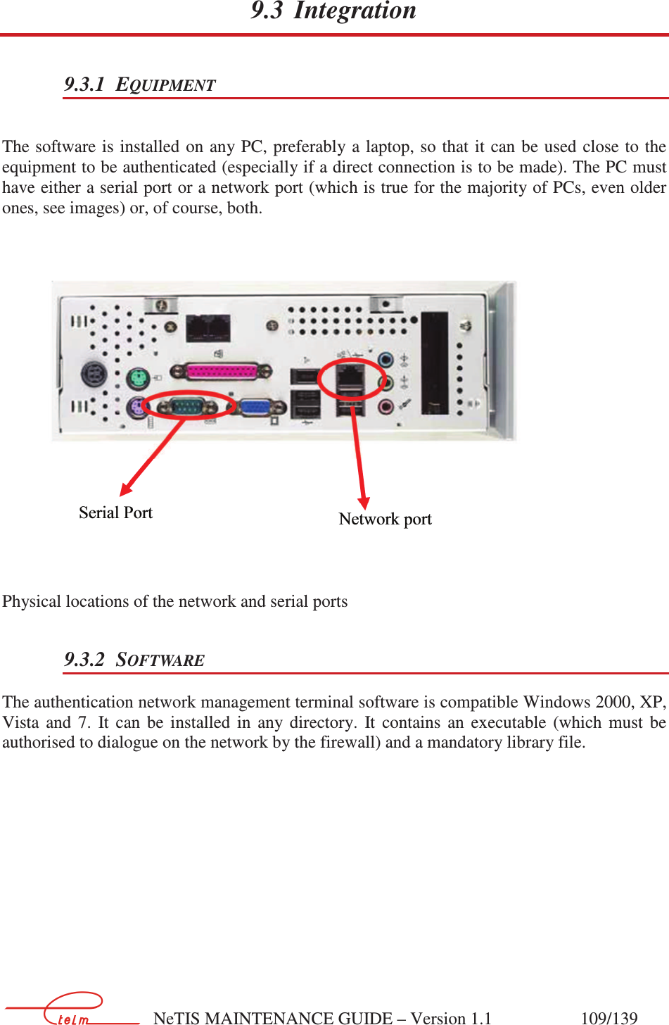        NeTIS MAINTENANCE GUIDE – Version 1.1                    109/139   9.3 Integration 9.3.1 EQUIPMENT  The software is installed on any PC, preferably a laptop, so that  it can be used close to  the equipment to be authenticated (especially if a direct connection is to be made). The PC must have either a serial port or a network port (which is true for the majority of PCs, even older ones, see images) or, of course, both.   Physical locations of the network and serial ports 9.3.2 SOFTWARE The authentication network management terminal software is compatible Windows 2000, XP, Vista  and  7.  It  can  be  installed  in  any  directory.  It  contains  an  executable  (which  must  be authorised to dialogue on the network by the firewall) and a mandatory library file.  