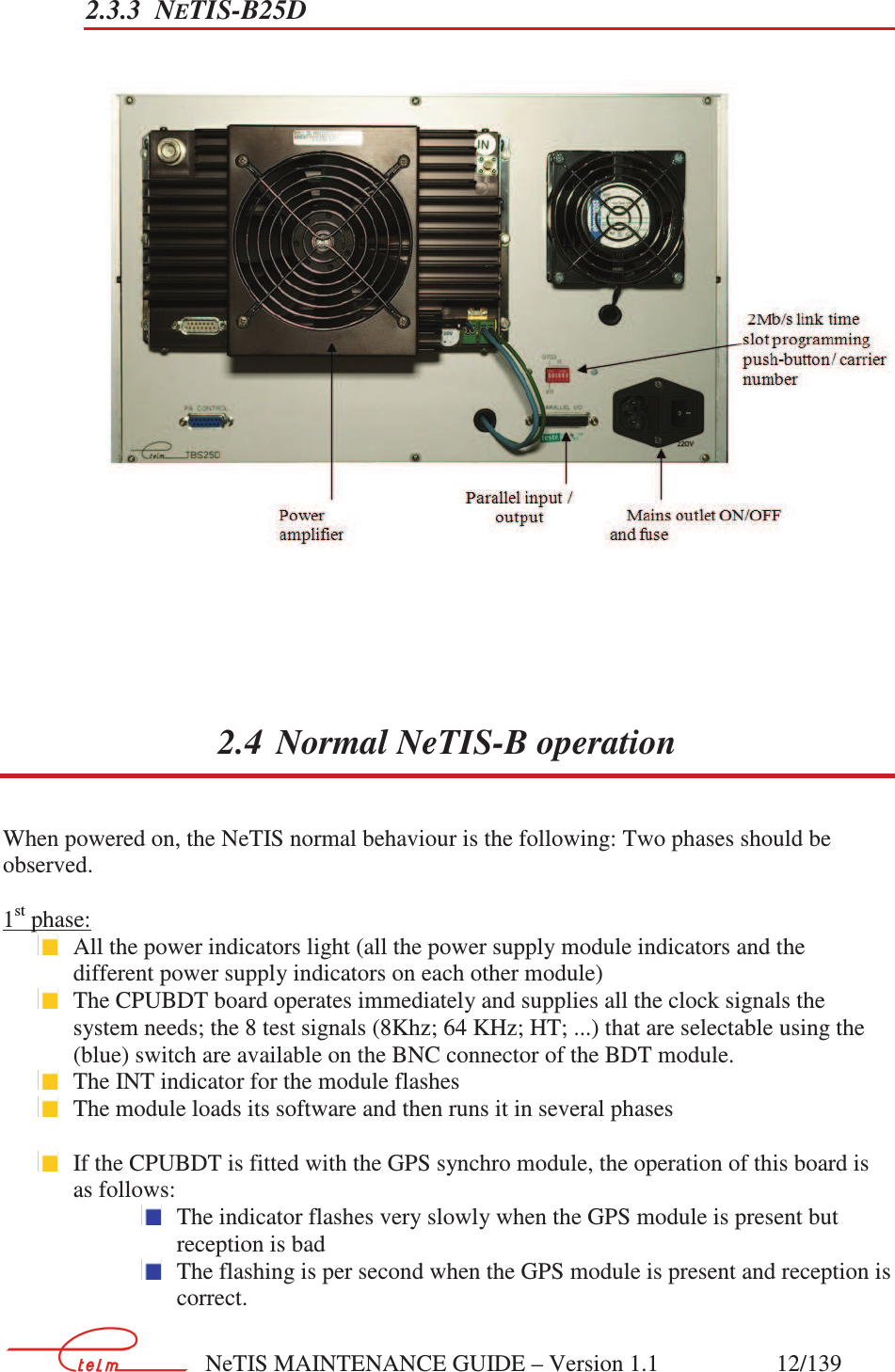        NeTIS MAINTENANCE GUIDE – Version 1.1                    12/139   2.3.3 NETIS-B25D       2.4 Normal NeTIS-B operation When powered on, the NeTIS normal behaviour is the following: Two phases should be observed.  1st phase:  All the power indicators light (all the power supply module indicators and the different power supply indicators on each other module)  The CPUBDT board operates immediately and supplies all the clock signals the system needs; the 8 test signals (8Khz; 64 KHz; HT; ...) that are selectable using the (blue) switch are available on the BNC connector of the BDT module.  The INT indicator for the module flashes   The module loads its software and then runs it in several phases   If the CPUBDT is fitted with the GPS synchro module, the operation of this board is as follows:    The indicator flashes very slowly when the GPS module is present but reception is bad  The flashing is per second when the GPS module is present and reception is correct.                                                                      