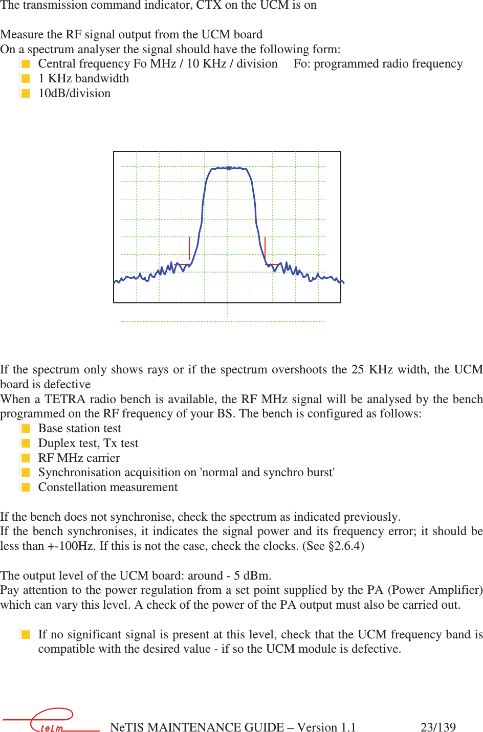        NeTIS MAINTENANCE GUIDE – Version 1.1                    23/139    The transmission command indicator, CTX on the UCM is on  Measure the RF signal output from the UCM board On a spectrum analyser the signal should have the following form:  Central frequency Fo MHz / 10 KHz / division     Fo: programmed radio frequency   1 KHz bandwidth  10dB/division        If the spectrum only shows rays or if the spectrum overshoots the 25 KHz width, the UCM board is defective When a TETRA radio bench is available, the RF MHz signal will be analysed by the bench programmed on the RF frequency of your BS. The bench is configured as follows:  Base station test  Duplex test, Tx test  RF MHz carrier  Synchronisation acquisition on &apos;normal and synchro burst&apos;  Constellation measurement  If the bench does not synchronise, check the spectrum as indicated previously. If the bench synchronises, it indicates the signal power and its frequency error; it should be less than +-100Hz. If this is not the case, check the clocks. (See §2.6.4)  The output level of the UCM board: around - 5 dBm. Pay attention to the power regulation from a set point supplied by the PA (Power Amplifier) which can vary this level. A check of the power of the PA output must also be carried out.    If no significant signal is present at this level, check that the UCM frequency band is compatible with the desired value - if so the UCM module is defective.            