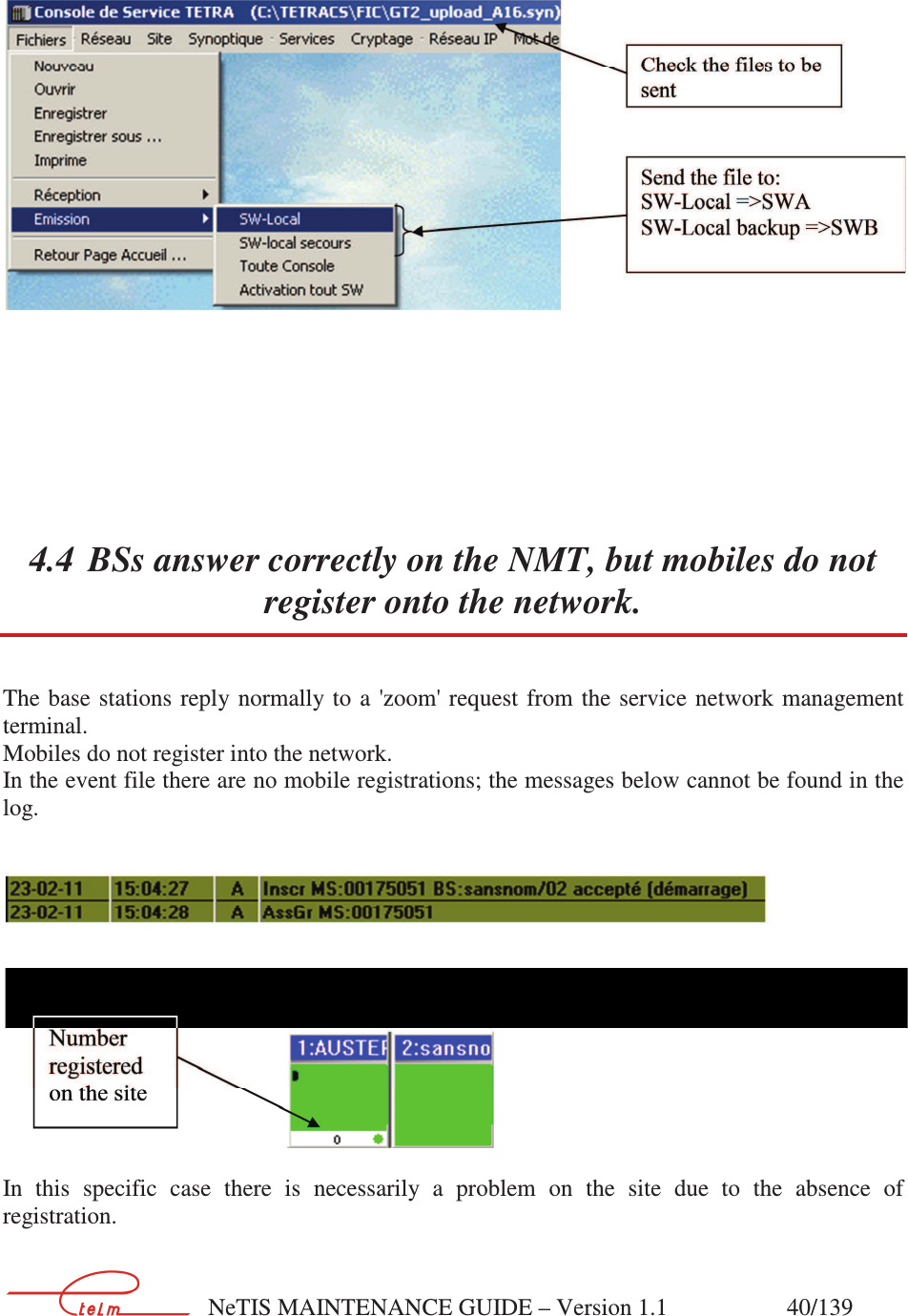        NeTIS MAINTENANCE GUIDE – Version 1.1                    40/139          4.4 BSs answer correctly on the NMT, but mobiles do not register onto the network. The base stations  reply normally to  a &apos;zoom&apos; request from  the service  network management terminal.  Mobiles do not register into the network. In the event file there are no mobile registrations; the messages below cannot be found in the log.    In  this  specific  case  there  is  necessarily  a  problem  on  the  site  due  to  the  absence  of registration.  