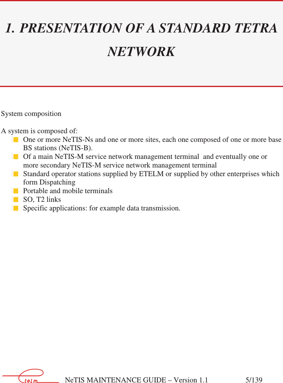        NeTIS MAINTENANCE GUIDE – Version 1.1                    5/139  1. PRESENTATION OF A STANDARD TETRA NETWORK System composition  A system is composed of:  One or more NeTIS-Ns and one or more sites, each one composed of one or more base BS stations (NeTIS-B).  Of a main NeTIS-M service network management terminal  and eventually one or more secondary NeTIS-M service network management terminal    Standard operator stations supplied by ETELM or supplied by other enterprises which form Dispatching  Portable and mobile terminals  SO, T2 links    Specific applications: for example data transmission.         