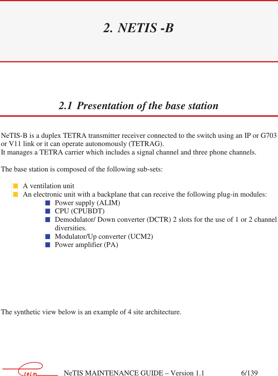        NeTIS MAINTENANCE GUIDE – Version 1.1                    6/139  2. NETIS -B 2.1 Presentation of the base station NeTIS-B is a duplex TETRA transmitter receiver connected to the switch using an IP or G703 or V11 link or it can operate autonomously (TETRAG). It manages a TETRA carrier which includes a signal channel and three phone channels.  The base station is composed of the following sub-sets:   A ventilation unit  An electronic unit with a backplane that can receive the following plug-in modules:  Power supply (ALIM)  CPU (CPUBDT)  Demodulator/ Down converter (DCTR) 2 slots for the use of 1 or 2 channel diversities.  Modulator/Up converter (UCM2)  Power amplifier (PA)        The synthetic view below is an example of 4 site architecture.   
