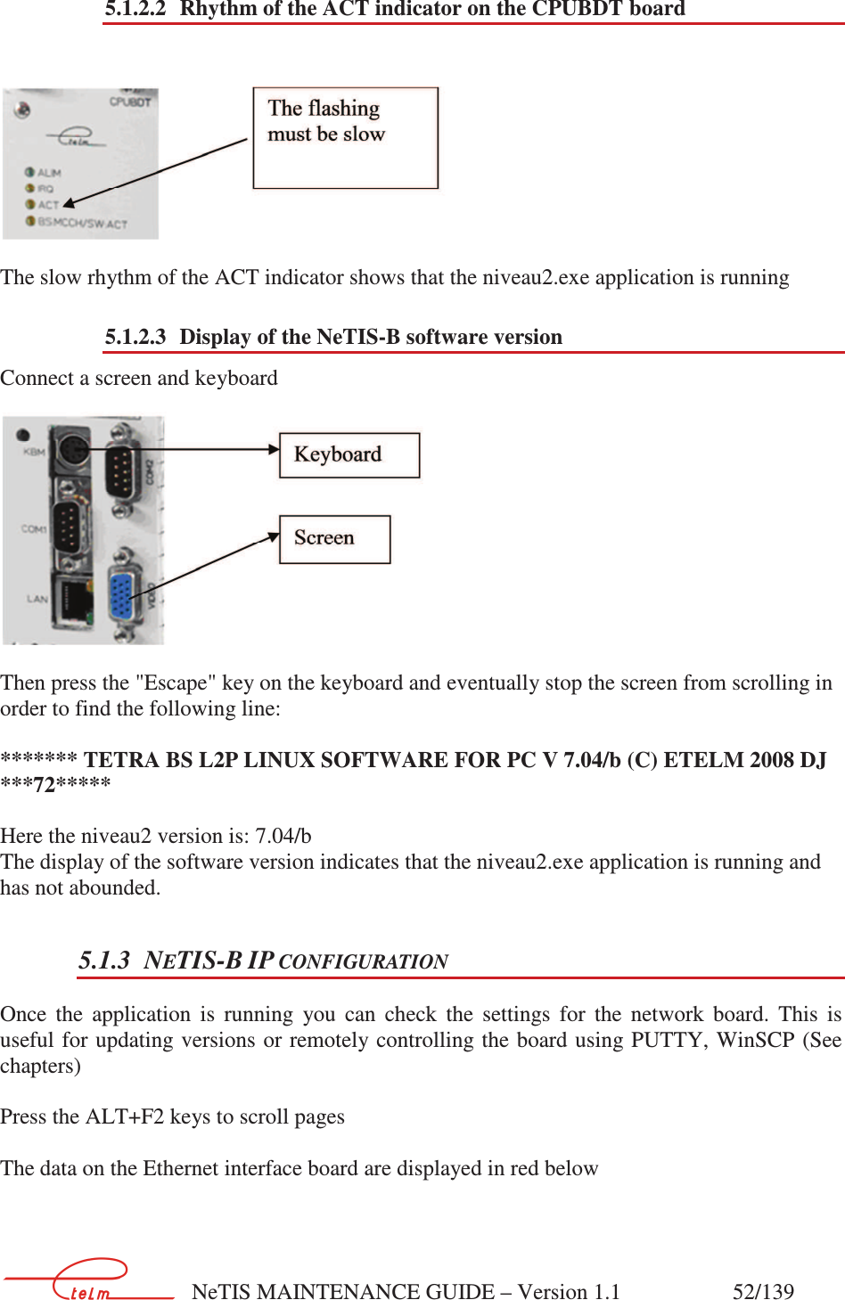        NeTIS MAINTENANCE GUIDE – Version 1.1                    52/139   5.1.2.2 Rhythm of the ACT indicator on the CPUBDT board       The slow rhythm of the ACT indicator shows that the niveau2.exe application is running 5.1.2.3 Display of the NeTIS-B software version Connect a screen and keyboard   Then press the &quot;Escape&quot; key on the keyboard and eventually stop the screen from scrolling in order to find the following line:   ******* TETRA BS L2P LINUX SOFTWARE FOR PC V 7.04/b (C) ETELM 2008 DJ ***72*****  Here the niveau2 version is: 7.04/b The display of the software version indicates that the niveau2.exe application is running and has not abounded. 5.1.3 NETIS-B IP CONFIGURATION Once  the  application  is  running  you  can  check  the  settings  for  the  network  board.  This  is useful for updating versions or remotely controlling the  board  using PUTTY, WinSCP  (See chapters)  Press the ALT+F2 keys to scroll pages  The data on the Ethernet interface board are displayed in red below  