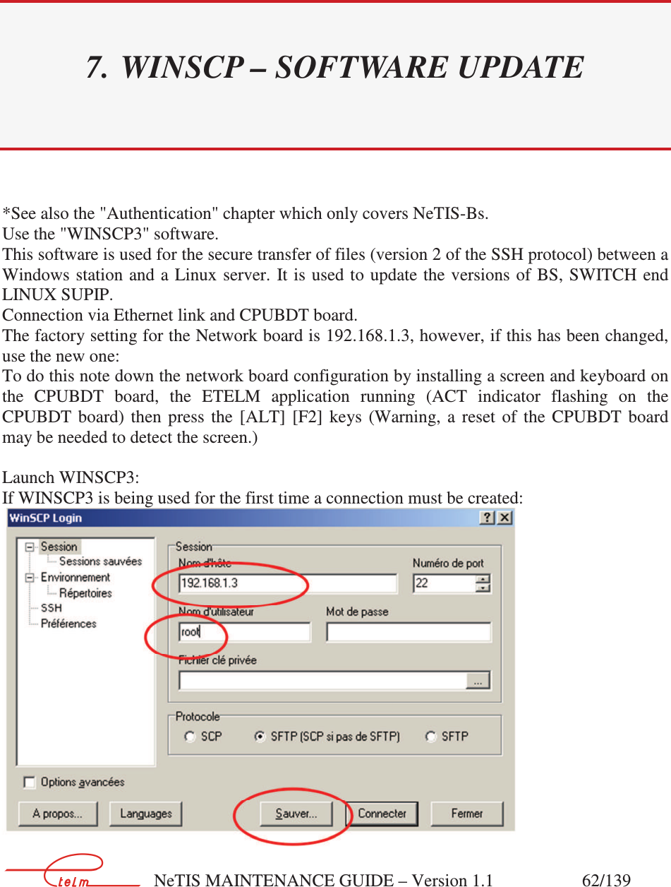        NeTIS MAINTENANCE GUIDE – Version 1.1                    62/139   7. WINSCP – SOFTWARE UPDATE *See also the &quot;Authentication&quot; chapter which only covers NeTIS-Bs. Use the &quot;WINSCP3&quot; software. This software is used for the secure transfer of files (version 2 of the SSH protocol) between a Windows station  and  a  Linux server.  It is  used  to update the versions of BS, SWITCH end LINUX SUPIP. Connection via Ethernet link and CPUBDT board. The factory setting for the Network board is 192.168.1.3, however, if this has been changed, use the new one: To do this note down the network board configuration by installing a screen and keyboard on the  CPUBDT  board,  the  ETELM  application  running  (ACT  indicator  flashing  on  the CPUBDT  board)  then  press  the  [ALT]  [F2]  keys  (Warning,  a  reset  of  the  CPUBDT  board may be needed to detect the screen.)  Launch WINSCP3: If WINSCP3 is being used for the first time a connection must be created:  
