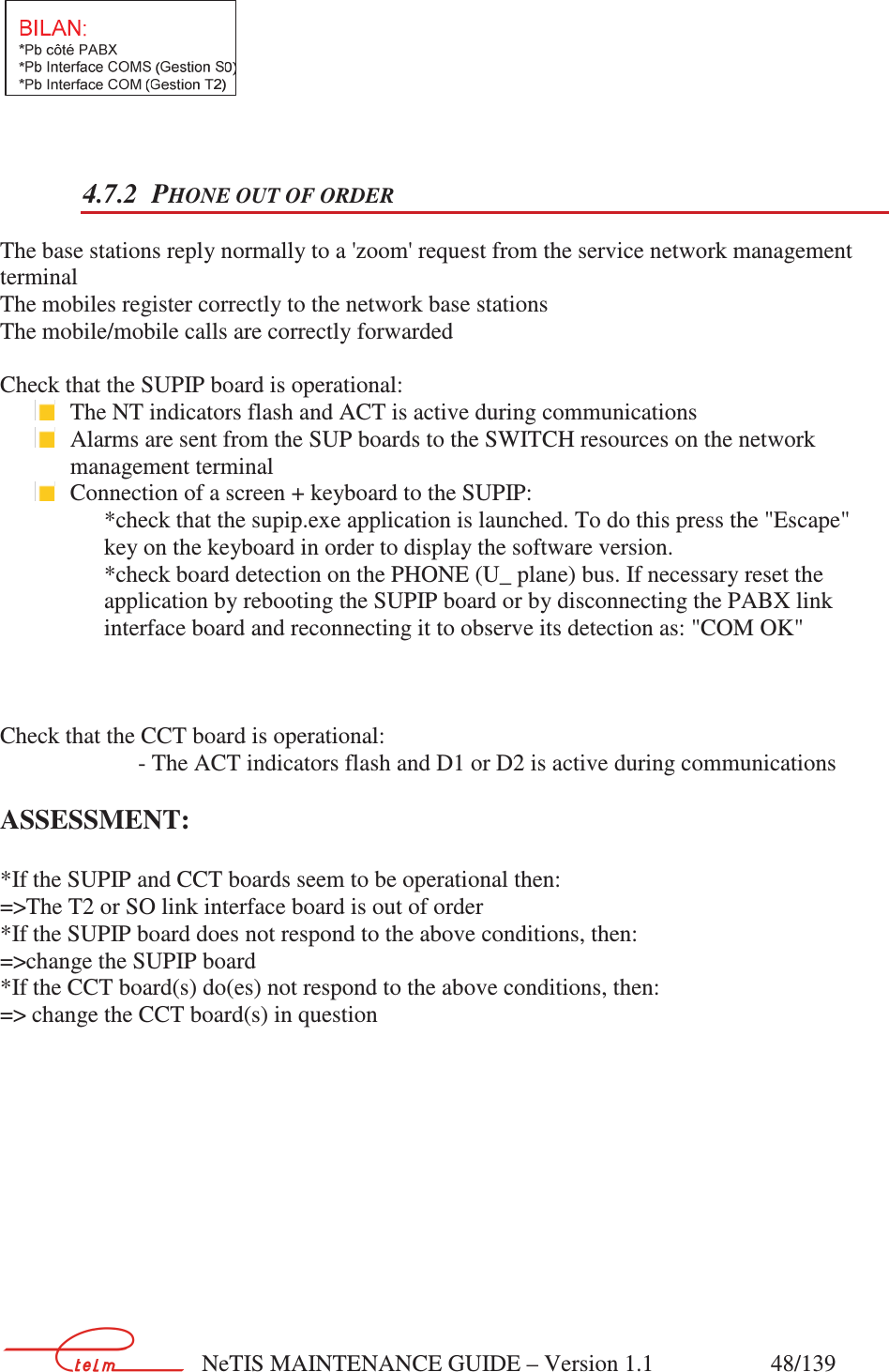        NeTIS MAINTENANCE GUIDE – Version 1.1                    48/139    4.7.2 PHONE OUT OF ORDER The base stations reply normally to a &apos;zoom&apos; request from the service network management terminal   The mobiles register correctly to the network base stations The mobile/mobile calls are correctly forwarded  Check that the SUPIP board is operational:  The NT indicators flash and ACT is active during communications  Alarms are sent from the SUP boards to the SWITCH resources on the network management terminal    Connection of a screen + keyboard to the SUPIP: *check that the supip.exe application is launched. To do this press the &quot;Escape&quot; key on the keyboard in order to display the software version.  *check board detection on the PHONE (U_ plane) bus. If necessary reset the application by rebooting the SUPIP board or by disconnecting the PABX link interface board and reconnecting it to observe its detection as: &quot;COM OK&quot;    Check that the CCT board is operational:     - The ACT indicators flash and D1 or D2 is active during communications  ASSESSMENT:  *If the SUPIP and CCT boards seem to be operational then: =&gt;The T2 or SO link interface board is out of order *If the SUPIP board does not respond to the above conditions, then: =&gt;change the SUPIP board *If the CCT board(s) do(es) not respond to the above conditions, then: =&gt; change the CCT board(s) in question    