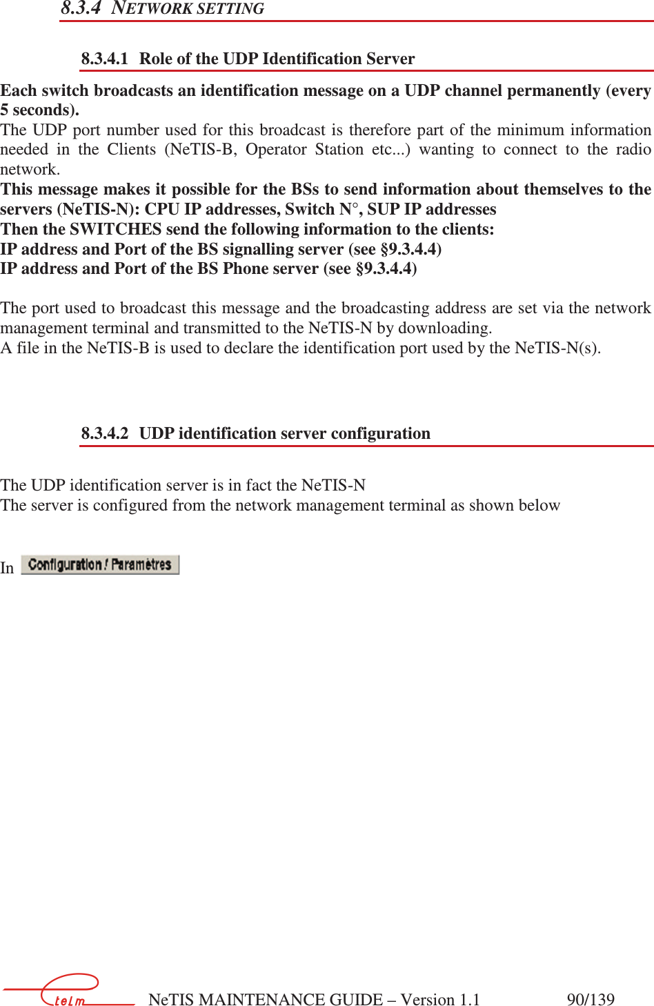        NeTIS MAINTENANCE GUIDE – Version 1.1                    90/139   8.3.4 NETWORK SETTING 8.3.4.1 Role of the UDP Identification Server Each switch broadcasts an identification message on a UDP channel permanently (every 5 seconds).  The UDP port number used for this broadcast is therefore part of the minimum information needed  in  the  Clients  (NeTIS-B,  Operator  Station  etc...)  wanting  to  connect  to  the  radio network. This message makes it possible for the BSs to send information about themselves to the servers (NeTIS-N): CPU IP addresses, Switch N°, SUP IP addresses Then the SWITCHES send the following information to the clients: IP address and Port of the BS signalling server (see §9.3.4.4) IP address and Port of the BS Phone server (see §9.3.4.4)  The port used to broadcast this message and the broadcasting address are set via the network management terminal and transmitted to the NeTIS-N by downloading. A file in the NeTIS-B is used to declare the identification port used by the NeTIS-N(s).   8.3.4.2 UDP identification server configuration  The UDP identification server is in fact the NeTIS-N The server is configured from the network management terminal as shown below   In                      