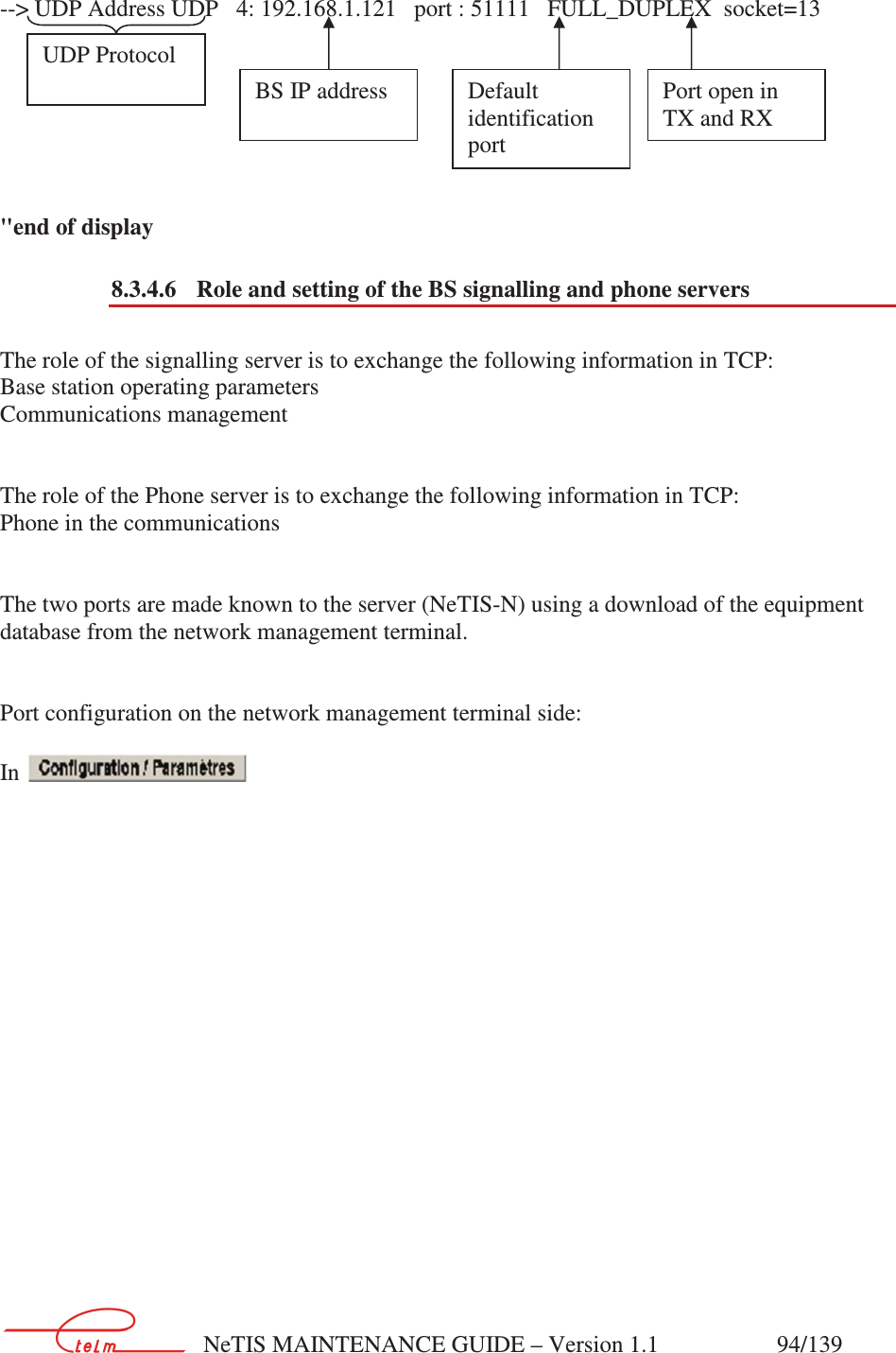        NeTIS MAINTENANCE GUIDE – Version 1.1                    94/139    --&gt; UDP Address UDP   4: 192.168.1.121   port : 51111   FULL_DUPLEX  socket=13        &quot;end of display 8.3.4.6  Role and setting of the BS signalling and phone servers  The role of the signalling server is to exchange the following information in TCP: Base station operating parameters Communications management   The role of the Phone server is to exchange the following information in TCP: Phone in the communications   The two ports are made known to the server (NeTIS-N) using a download of the equipment database from the network management terminal.   Port configuration on the network management terminal side:  In                      UDP Protocol  BS IP address   Default identification port   Port open in TX and RX 