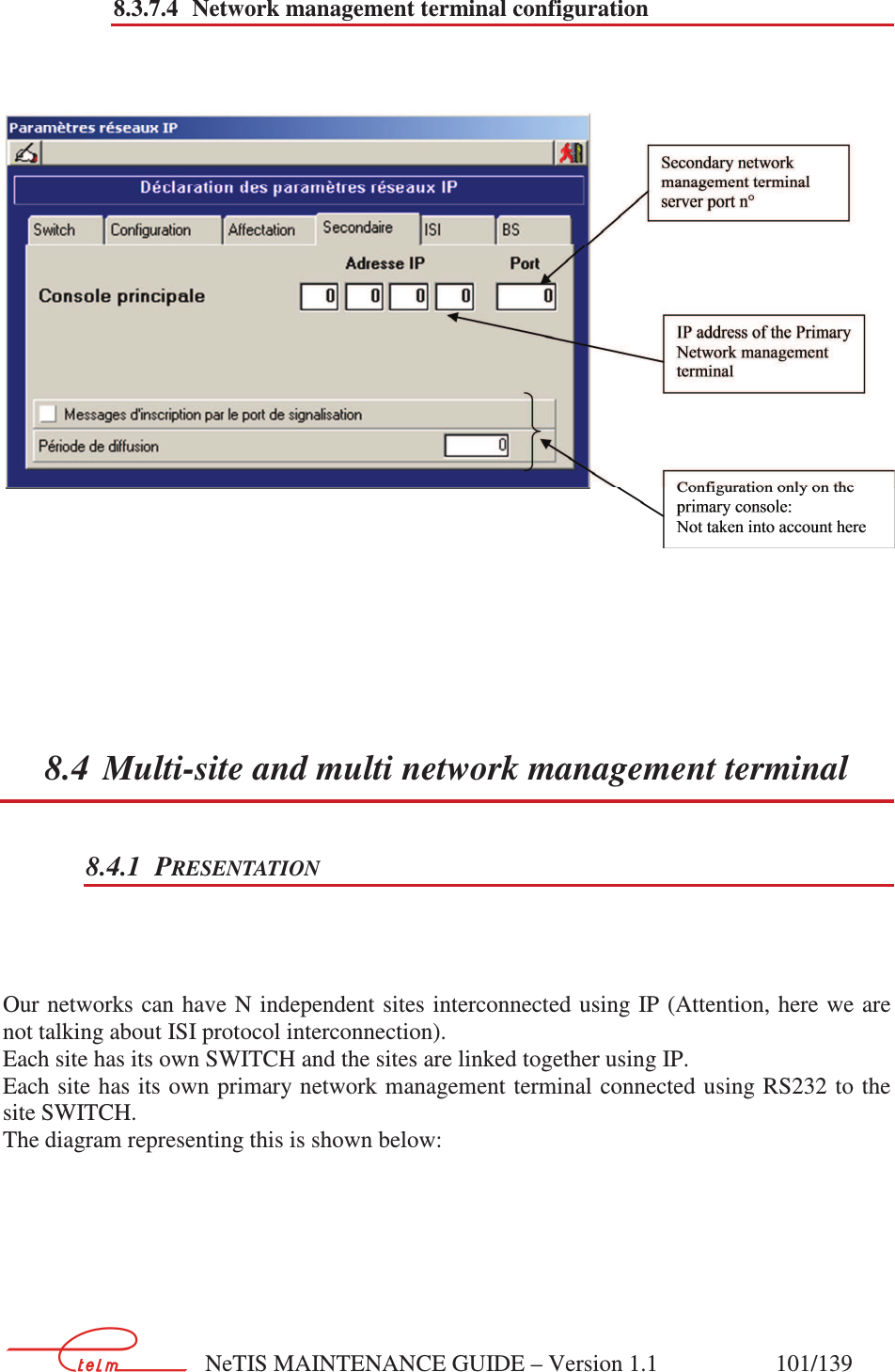        NeTIS MAINTENANCE GUIDE – Version 1.1                    101/139   8.3.7.4 Network management terminal configuration      8.4 Multi-site and multi network management terminal 8.4.1 PRESENTATION    Our networks can have N independent sites interconnected using  IP (Attention, here we are not talking about ISI protocol interconnection). Each site has its own SWITCH and the sites are linked together using IP. Each site has its  own primary network management terminal connected using RS232 to  the site SWITCH. The diagram representing this is shown below:     