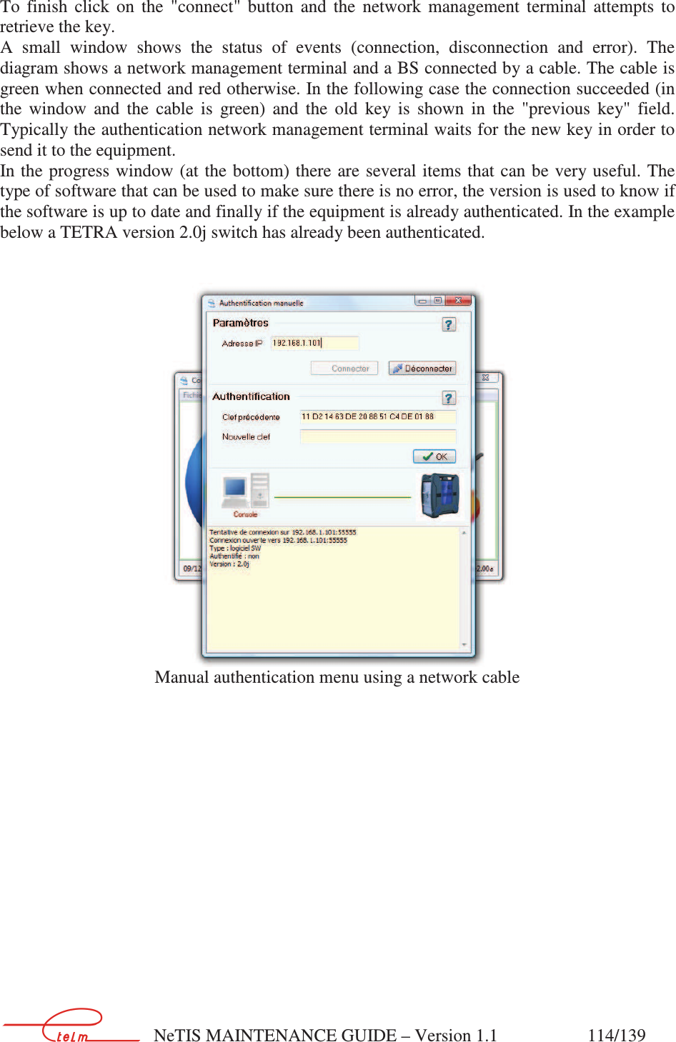        NeTIS MAINTENANCE GUIDE – Version 1.1                    114/139   To  finish  click  on  the  &quot;connect&quot;  button  and  the  network  management  terminal  attempts  to retrieve the key. A  small  window  shows  the  status  of  events  (connection,  disconnection  and  error).  The diagram shows a network management terminal and a BS connected by a cable. The cable is green when connected and red otherwise. In the following case the connection succeeded (in the  window  and  the  cable  is  green)  and  the  old  key  is  shown  in  the  &quot;previous  key&quot;  field. Typically the authentication network management terminal waits for the new key in order to send it to the equipment. In the progress window  (at the bottom)  there are several items  that can be  very useful. The type of software that can be used to make sure there is no error, the version is used to know if the software is up to date and finally if the equipment is already authenticated. In the example below a TETRA version 2.0j switch has already been authenticated.    Manual authentication menu using a network cable 